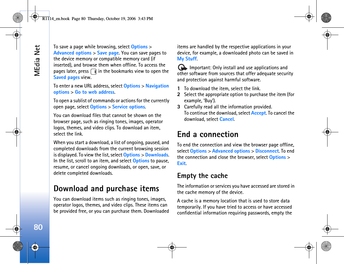 MEdia Net80To save a page while browsing, select Options &gt; Advanced options &gt; Save page. You can save pages to the device memory or compatible memory card (if inserted), and browse them when offline. To access the pages later, press   in the bookmarks view to open the Saved pages view.To enter a new URL address, select Options &gt; Navigation options &gt; Go to web address.To open a sublist of commands or actions for the currently open page, select Options &gt; Service options.You can download files that cannot be shown on the browser page, such as ringing tones, images, operator logos, themes, and video clips. To download an item, select the link.When you start a download, a list of ongoing, paused, and completed downloads from the current browsing session is displayed. To view the list, select Options &gt; Downloads. In the list, scroll to an item, and select Options to pause, resume, or cancel ongoing downloads, or open, save, or delete completed downloads. Download and purchase itemsYou can download items such as ringing tones, images, operator logos, themes, and video clips. These items can be provided free, or you can purchase them. Downloaded items are handled by the respective applications in your device, for example, a downloaded photo can be saved in My Stuff. Important: Only install and use applications and other software from sources that offer adequate security and protection against harmful software.1To download the item, select the link.2Select the appropriate option to purchase the item (for example, ‘Buy’).3Carefully read all the information provided.To continue the download, select Accept. To cancel the download, select Cancel.End a connectionTo end the connection and view the browser page offline, select Options &gt; Advanced options &gt; Disconnect. To end the connection and close the browser, select Options &gt; Exit.Empty the cacheThe information or services you have accessed are stored in the cache memory of the device.A cache is a memory location that is used to store data temporarily. If you have tried to access or have accessed confidential information requiring passwords, empty the R1114_en.book  Page 80  Thursday, October 19, 2006  3:43 PM