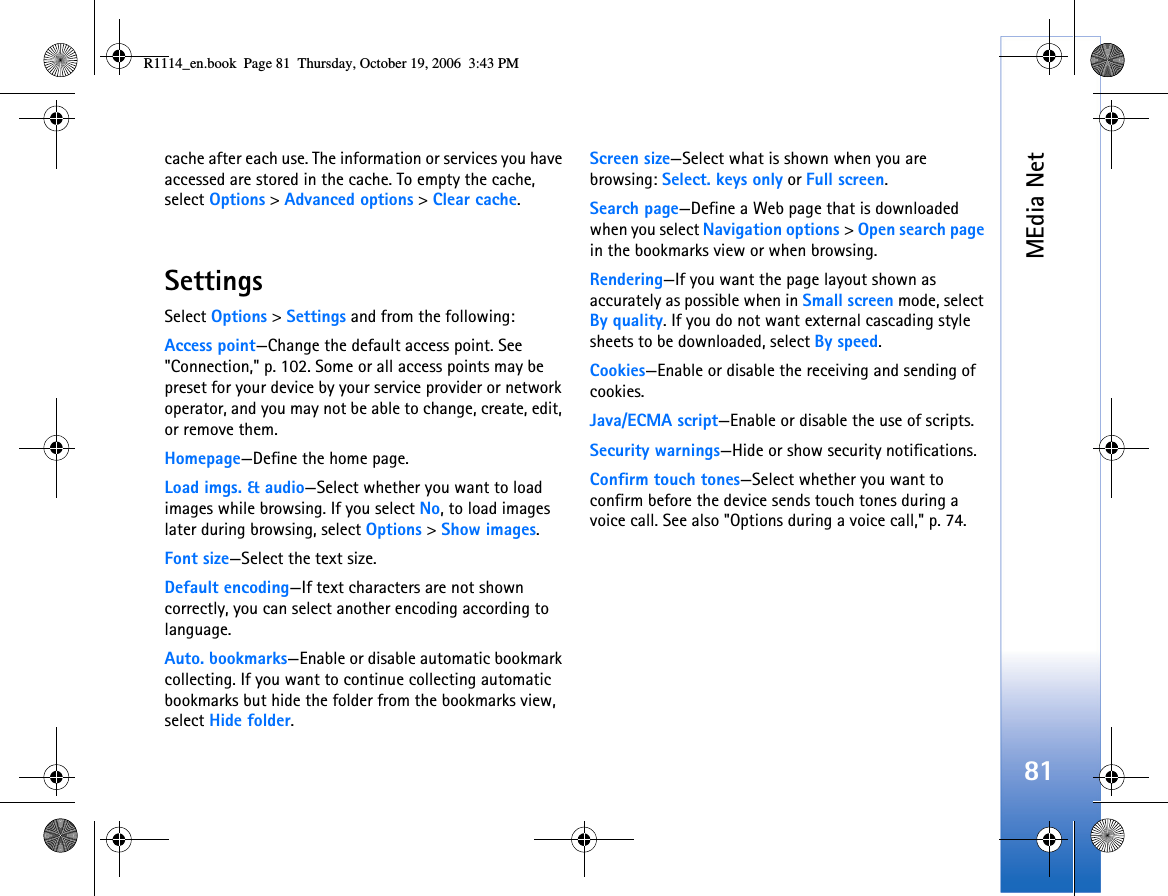MEdia Net81cache after each use. The information or services you have accessed are stored in the cache. To empty the cache, select Options &gt; Advanced options &gt; Clear cache.SettingsSelect Options &gt; Settings and from the following:Access point—Change the default access point. See &quot;Connection,&quot; p. 102. Some or all access points may be preset for your device by your service provider or network operator, and you may not be able to change, create, edit, or remove them.Homepage—Define the home page.Load imgs. &amp; audio—Select whether you want to load images while browsing. If you select No, to load images later during browsing, select Options &gt; Show images.Font size—Select the text size.Default encoding—If text characters are not shown correctly, you can select another encoding according to language.Auto. bookmarks—Enable or disable automatic bookmark collecting. If you want to continue collecting automatic bookmarks but hide the folder from the bookmarks view, select Hide folder.Screen size—Select what is shown when you are browsing: Select. keys only or Full screen.Search page—Define a Web page that is downloaded when you select Navigation options &gt; Open search page in the bookmarks view or when browsing.Rendering—If you want the page layout shown as accurately as possible when in Small screen mode, select By quality. If you do not want external cascading style sheets to be downloaded, select By speed.Cookies—Enable or disable the receiving and sending of cookies.Java/ECMA script—Enable or disable the use of scripts.Security warnings—Hide or show security notifications.Confirm touch tones—Select whether you want to confirm before the device sends touch tones during a voice call. See also &quot;Options during a voice call,&quot; p. 74.R1114_en.book  Page 81  Thursday, October 19, 2006  3:43 PM