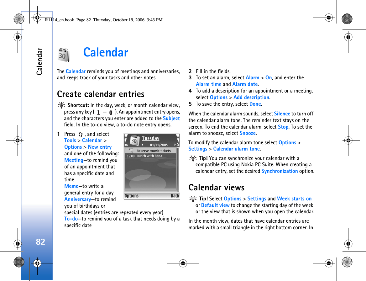 Calendar82CalendarThe Calendar reminds you of meetings and anniversaries, and keeps track of your tasks and other notes.Create calendar entries Shortcut: In the day, week, or month calendar view, press any key ( — ). An appointment entry opens, and the characters you enter are added to the Subject field. In the to-do view, a to-do note entry opens.1Press  , and select Tools &gt; Calendar &gt; Options &gt; New entry and one of the following:Meeting—to remind you of an appointment that has a specific date and timeMemo—to write a general entry for a dayAnniversary—to remind you of birthdays or special dates (entries are repeated every year)To-do—to remind you of a task that needs doing by a specific date2Fill in the fields.3To set an alarm, select Alarm &gt; On, and enter the Alarm time and Alarm date.4To add a description for an appointment or a meeting, select Options &gt; Add description.5To save the entry, select Done.When the calendar alarm sounds, select Silence to turn off the calendar alarm tone. The reminder text stays on the screen. To end the calendar alarm, select Stop. To set the alarm to snooze, select Snooze.To modify the calendar alarm tone select Options &gt; Settings &gt; Calendar alarm tone. Tip! You can synchronize your calendar with a compatible PC using Nokia PC Suite. When creating a calendar entry, set the desired Synchronization option.Calendar views Tip! Select Options &gt; Settings and Week starts on or Default view to change the starting day of the week or the view that is shown when you open the calendar.In the month view, dates that have calendar entries are marked with a small triangle in the right bottom corner. In R1114_en.book  Page 82  Thursday, October 19, 2006  3:43 PM