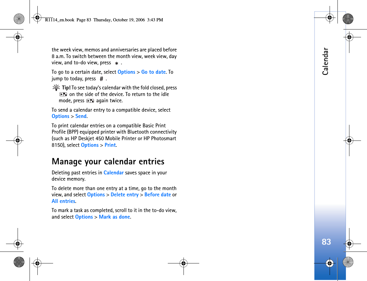 Calendar83the week view, memos and anniversaries are placed before 8 a.m. To switch between the month view, week view, day view, and to-do view, press  .To go to a certain date, select Options &gt; Go to date. To jump to today, press  . Tip! To see today’s calendar with the fold closed, press  on the side of the device. To return to the idle mode, press   again twice.To send a calendar entry to a compatible device, select Options &gt; Send.To print calendar entries on a compatible Basic Print Profile (BPP) equipped printer with Bluetooth connectivity (such as HP Deskjet 450 Mobile Printer or HP Photosmart 8150), select Options &gt; Print.Manage your calendar entriesDeleting past entries in Calendar saves space in your device memory.To delete more than one entry at a time, go to the month view, and select Options &gt; Delete entry &gt; Before date or All entries.To mark a task as completed, scroll to it in the to-do view, and select Options &gt; Mark as done.R1114_en.book  Page 83  Thursday, October 19, 2006  3:43 PM