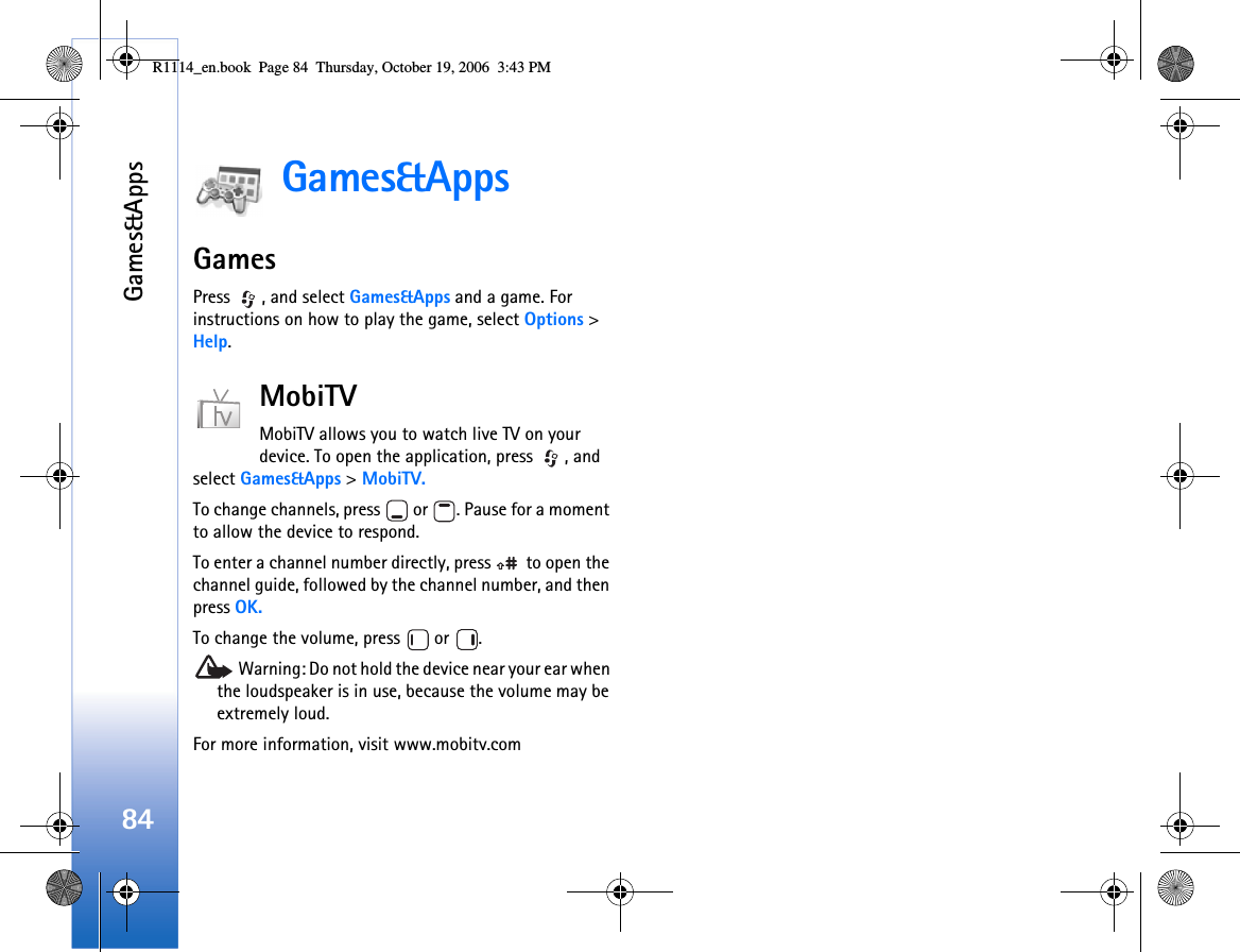 Games&amp;Apps84Games&amp;AppsGamesPress  , and select Games&amp;Apps and a game. For instructions on how to play the game, select Options &gt; Help.MobiTVMobiTV allows you to watch live TV on your device. To open the application, press  , and select Games&amp;Apps &gt; MobiTV.To change channels, press   or  . Pause for a moment to allow the device to respond.To enter a channel number directly, press   to open the channel guide, followed by the channel number, and then press OK.To change the volume, press   or  . Warning: Do not hold the device near your ear when the loudspeaker is in use, because the volume may be extremely loud. For more information, visit www.mobitv.comR1114_en.book  Page 84  Thursday, October 19, 2006  3:43 PM