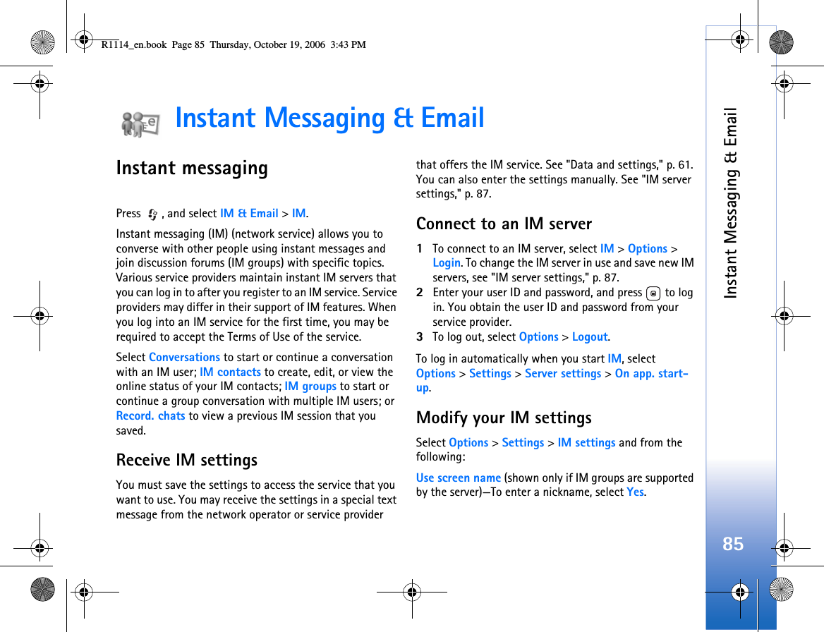 Instant Messaging &amp; Email85Instant Messaging &amp; EmailInstant messagingPress , and select IM &amp; Email &gt; IM.Instant messaging (IM) (network service) allows you to converse with other people using instant messages and join discussion forums (IM groups) with specific topics. Various service providers maintain instant IM servers that you can log in to after you register to an IM service. Service providers may differ in their support of IM features. When you log into an IM service for the first time, you may be required to accept the Terms of Use of the service.Select Conversations to start or continue a conversation with an IM user; IM contacts to create, edit, or view the online status of your IM contacts; IM groups to start or continue a group conversation with multiple IM users; or Record. chats to view a previous IM session that you saved.Receive IM settingsYou must save the settings to access the service that you want to use. You may receive the settings in a special text message from the network operator or service provider that offers the IM service. See &quot;Data and settings,&quot; p. 61. You can also enter the settings manually. See &quot;IM server settings,&quot; p. 87.Connect to an IM server1To connect to an IM server, select IM &gt;Options &gt; Login. To change the IM server in use and save new IM servers, see &quot;IM server settings,&quot; p. 87.2Enter your user ID and password, and press   to log in. You obtain the user ID and password from your service provider.3To log out, select Options &gt; Logout.To log in automatically when you start IM, select Options &gt; Settings &gt;Server settings &gt; On app. start-up.Modify your IM settingsSelect Options &gt; Settings &gt; IM settings and from the following:Use screen name (shown only if IM groups are supported by the server)—To enter a nickname, select Yes.R1114_en.book  Page 85  Thursday, October 19, 2006  3:43 PM