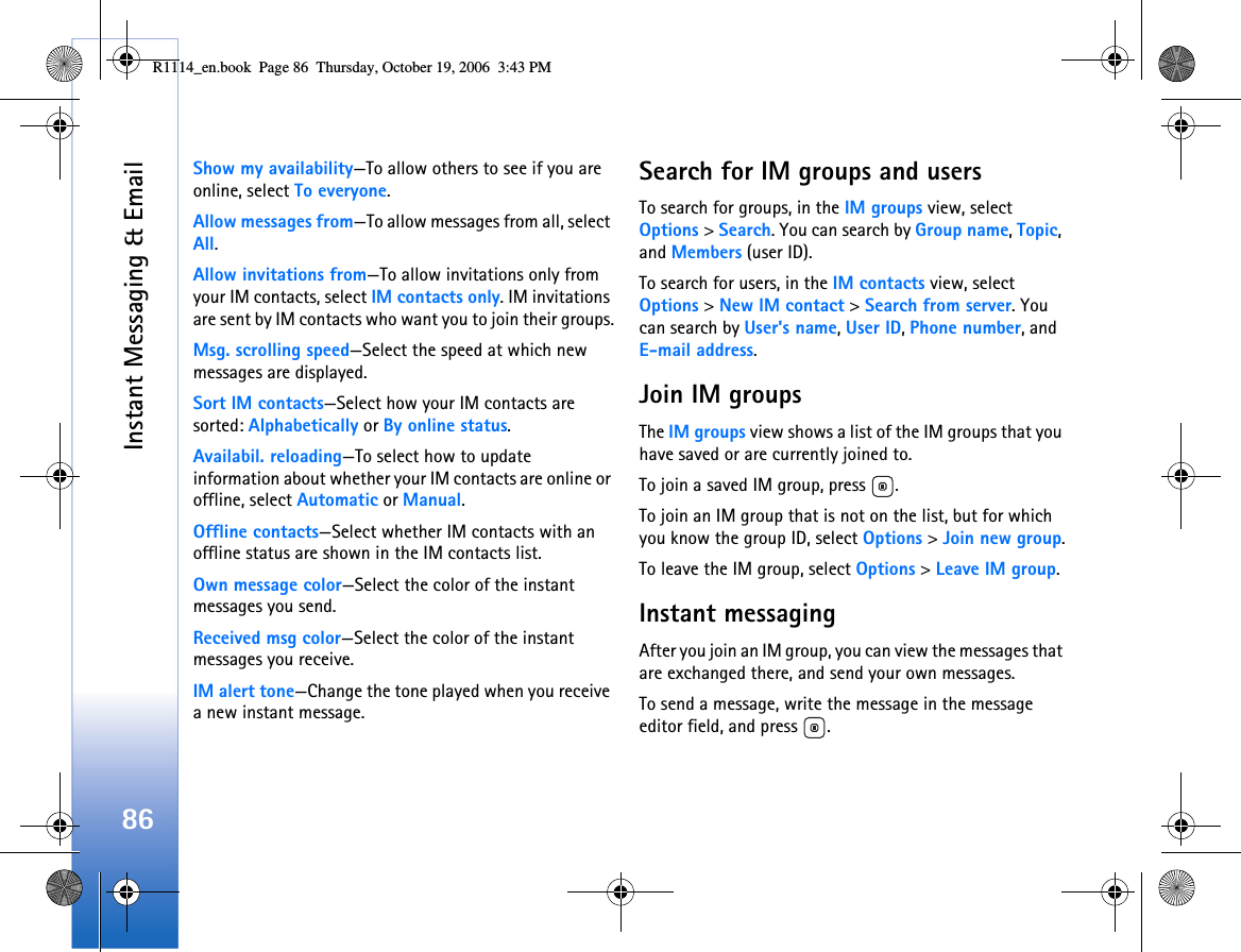 Instant Messaging &amp; Email86Show my availability—To allow others to see if you are online, select To everyone.Allow messages from—To allow messages from all, select All.Allow invitations from—To allow invitations only from your IM contacts, select IM contacts only. IM invitations are sent by IM contacts who want you to join their groups.Msg. scrolling speed—Select the speed at which new messages are displayed.Sort IM contacts—Select how your IM contacts are sorted: Alphabetically or By online status.Availabil. reloading—To select how to update information about whether your IM contacts are online or offline, select Automatic or Manual.Offline contacts—Select whether IM contacts with an offline status are shown in the IM contacts list.Own message color—Select the color of the instant messages you send.Received msg color—Select the color of the instant messages you receive.IM alert tone—Change the tone played when you receive a new instant message.Search for IM groups and usersTo search for groups, in the IM groups view, select Options &gt; Search. You can search by Group name, Topic, and Members (user ID).To search for users, in the IM contacts view, select Options &gt; New IM contact &gt; Search from server. You can search by User&apos;s name, User ID, Phone number, and E-mail address.Join IM groupsThe IM groups view shows a list of the IM groups that you have saved or are currently joined to.To join a saved IM group, press  .To join an IM group that is not on the list, but for which you know the group ID, select Options &gt; Join new group.To leave the IM group, select Options &gt; Leave IM group.Instant messagingAfter you join an IM group, you can view the messages that are exchanged there, and send your own messages.To send a message, write the message in the message editor field, and press  .R1114_en.book  Page 86  Thursday, October 19, 2006  3:43 PM