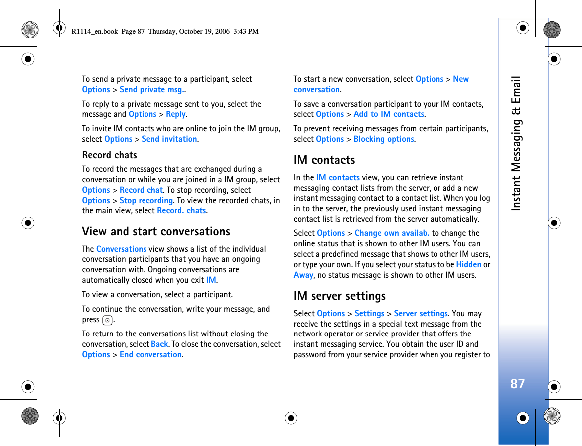 Instant Messaging &amp; Email87To send a private message to a participant, select Options &gt; Send private msg..To reply to a private message sent to you, select the message and Options &gt; Reply.To invite IM contacts who are online to join the IM group, select Options &gt; Send invitation.Record chatsTo record the messages that are exchanged during a conversation or while you are joined in a IM group, select Options &gt; Record chat. To stop recording, select Options &gt; Stop recording. To view the recorded chats, in the main view, select Record. chats.View and start conversationsThe Conversations view shows a list of the individual conversation participants that you have an ongoing conversation with. Ongoing conversations are automatically closed when you exit IM.To view a conversation, select a participant.To continue the conversation, write your message, and press .To return to the conversations list without closing the conversation, select Back. To close the conversation, select Options &gt; End conversation.To start a new conversation, select Options &gt; New conversation.To save a conversation participant to your IM contacts, select Options &gt; Add to IM contacts.To prevent receiving messages from certain participants, select Options &gt; Blocking options.IM contactsIn the IM contacts view, you can retrieve instant messaging contact lists from the server, or add a new instant messaging contact to a contact list. When you log in to the server, the previously used instant messaging contact list is retrieved from the server automatically.Select Options &gt; Change own availab. to change the online status that is shown to other IM users. You can select a predefined message that shows to other IM users, or type your own. If you select your status to be Hidden or Away, no status message is shown to other IM users.IM server settingsSelect Options &gt; Settings &gt; Server settings. You may receive the settings in a special text message from the network operator or service provider that offers the instant messaging service. You obtain the user ID and password from your service provider when you register to R1114_en.book  Page 87  Thursday, October 19, 2006  3:43 PM