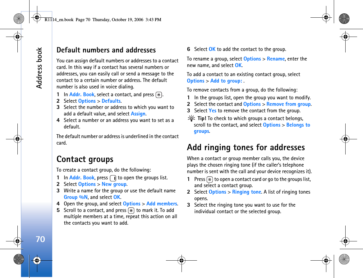 Address book70Default numbers and addressesYou can assign default numbers or addresses to a contact card. In this way if a contact has several numbers or addresses, you can easily call or send a message to the contact to a certain number or address. The default number is also used in voice dialing.1In Addr. Book, select a contact, and press  .2Select Options &gt; Defaults.3Select the number or address to which you want to add a default value, and select Assign.4Select a number or an address you want to set as a default.The default number or address is underlined in the contact card.Contact groupsTo create a contact group, do the following:1In Addr. Book, press   to open the groups list.2Select Options &gt; New group. 3Write a name for the group or use the default name Group %N, and select OK. 4Open the group, and select Options &gt; Add members.5Scroll to a contact, and press   to mark it. To add multiple members at a time, repeat this action on all the contacts you want to add.6Select OK to add the contact to the group.To rename a group, select Options &gt; Rename, enter the new name, and select OK.To add a contact to an existing contact group, select Options &gt; Add to group: .To remove contacts from a group, do the following:1In the groups list, open the group you want to modify.2Select the contact and Options &gt; Remove from group.3Select Yes to remove the contact from the group. Tip! To check to which groups a contact belongs, scroll to the contact, and select Options &gt; Belongs to groups.Add ringing tones for addressesWhen a contact or group member calls you, the device plays the chosen ringing tone (if the caller’s telephone number is sent with the call and your device recognizes it).1Press   to open a contact card or go to the groups list, and select a contact group.2Select Options &gt; Ringing tone. A list of ringing tones opens.3Select the ringing tone you want to use for the individual contact or the selected group.R1114_en.book  Page 70  Thursday, October 19, 2006  3:43 PM