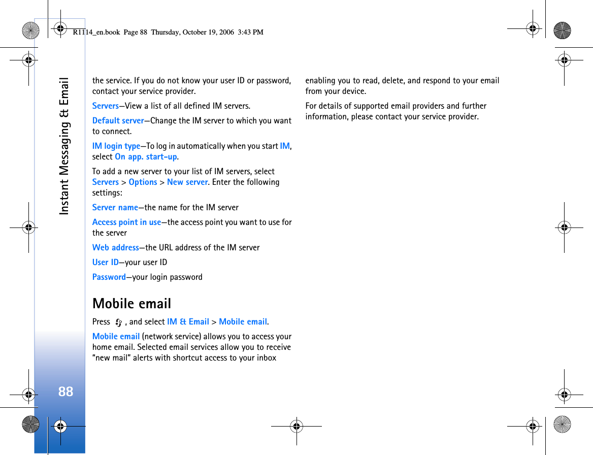 Instant Messaging &amp; Email88the service. If you do not know your user ID or password, contact your service provider.Servers—View a list of all defined IM servers.Default server—Change the IM server to which you want to connect.IM login type—To log in automatically when you start IM, select On app. start-up.To add a new server to your list of IM servers, select Servers &gt; Options &gt; New server. Enter the following settings:Server name—the name for the IM serverAccess point in use—the access point you want to use for the serverWeb address—the URL address of the IM serverUser ID—your user IDPassword—your login passwordMobile emailPress  , and select IM &amp; Email &gt; Mobile email.Mobile email (network service) allows you to access your home email. Selected email services allow you to receive “new mail” alerts with shortcut access to your inbox enabling you to read, delete, and respond to your email from your device.For details of supported email providers and further information, please contact your service provider.R1114_en.book  Page 88  Thursday, October 19, 2006  3:43 PM