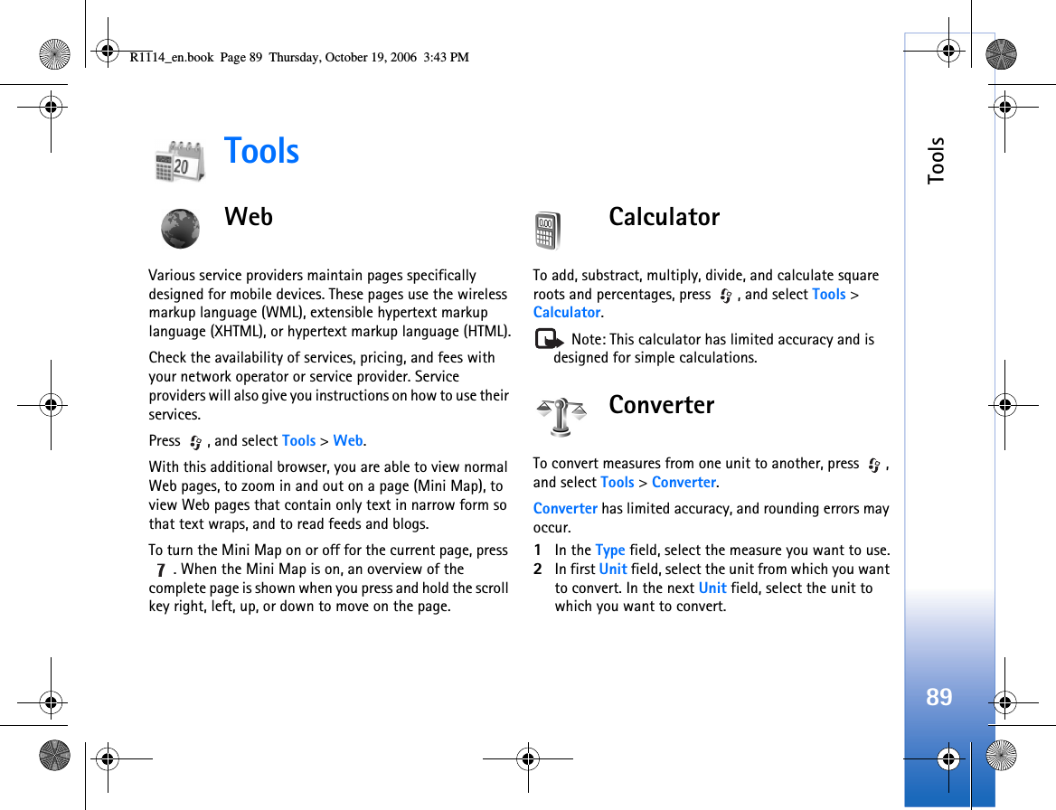 Tools89ToolsWebVarious service providers maintain pages specifically designed for mobile devices. These pages use the wireless markup language (WML), extensible hypertext markup language (XHTML), or hypertext markup language (HTML).Check the availability of services, pricing, and fees with your network operator or service provider. Service providers will also give you instructions on how to use their services.Press , and select Tools &gt; Web.With this additional browser, you are able to view normal Web pages, to zoom in and out on a page (Mini Map), to view Web pages that contain only text in narrow form so that text wraps, and to read feeds and blogs. To turn the Mini Map on or off for the current page, press . When the Mini Map is on, an overview of the complete page is shown when you press and hold the scroll key right, left, up, or down to move on the page. CalculatorTo add, substract, multiply, divide, and calculate square roots and percentages, press  , and select Tools &gt; Calculator. Note: This calculator has limited accuracy and is designed for simple calculations.ConverterTo convert measures from one unit to another, press  , and select Tools &gt; Converter.Converter has limited accuracy, and rounding errors may occur.1In the Type field, select the measure you want to use.2In first Unit field, select the unit from which you want to convert. In the next Unit field, select the unit to which you want to convert.R1114_en.book  Page 89  Thursday, October 19, 2006  3:43 PM