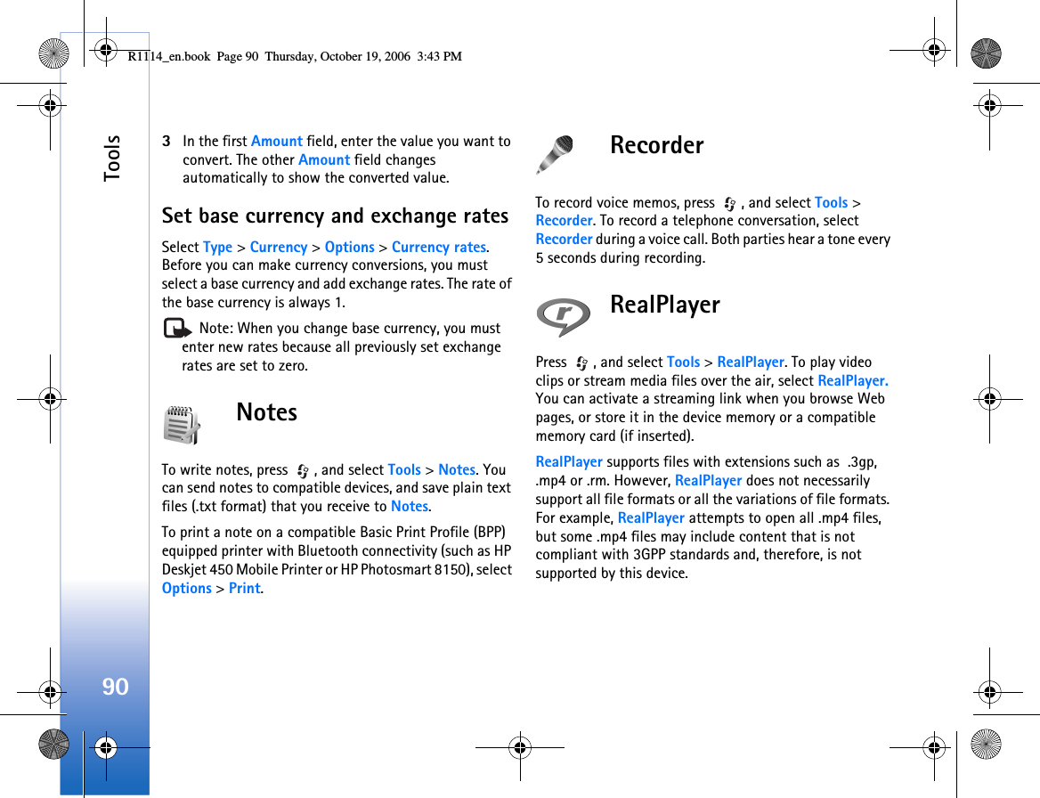 Tools903In the first Amount field, enter the value you want to convert. The other Amount field changes automatically to show the converted value.Set base currency and exchange ratesSelect Type &gt; Currency &gt; Options &gt; Currency rates. Before you can make currency conversions, you must select a base currency and add exchange rates. The rate of the base currency is always 1. Note: When you change base currency, you must enter new rates because all previously set exchange rates are set to zero.NotesTo write notes, press  , and select Tools &gt; Notes. You can send notes to compatible devices, and save plain text files (.txt format) that you receive to Notes.To print a note on a compatible Basic Print Profile (BPP) equipped printer with Bluetooth connectivity (such as HP Deskjet 450 Mobile Printer or HP Photosmart 8150), select Options &gt; Print.RecorderTo record voice memos, press  , and select Tools &gt; Recorder. To record a telephone conversation, select Recorder during a voice call. Both parties hear a tone every 5 seconds during recording.RealPlayerPress  , and select Tools &gt; RealPlayer. To play video clips or stream media files over the air, select RealPlayer. You can activate a streaming link when you browse Web pages, or store it in the device memory or a compatible memory card (if inserted).RealPlayer supports files with extensions such as  .3gp, .mp4 or .rm. However, RealPlayer does not necessarily support all file formats or all the variations of file formats. For example, RealPlayer attempts to open all .mp4 files, but some .mp4 files may include content that is not compliant with 3GPP standards and, therefore, is not supported by this device. R1114_en.book  Page 90  Thursday, October 19, 2006  3:43 PM