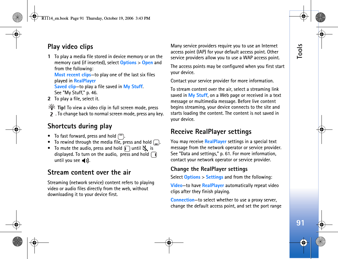 Tools91Play video clips1To play a media file stored in device memory or on the memory card (if inserted), select Options &gt; Open and from the following:Most recent clips—to play one of the last six files played in RealPlayerSaved clip—to play a file saved in My Stuff.See &quot;My Stuff,&quot; p. 46.2To play a file, select it. Tip! To view a video clip in full screen mode, press . To change back to normal screen mode, press any key.Shortcuts during play• To fast forward, press and hold  .• To rewind through the media file, press and hold  .• To mute the audio, press and hold   until   is displayed. To turn on the audio,  press and hold   until you see  .Stream content over the airStreaming (network service) content refers to playing video or audio files directly from the web, without downloading it to your device first.Many service providers require you to use an Internet access point (IAP) for your default access point. Other service providers allow you to use a WAP access point.The access points may be configured when you first start your device.Contact your service provider for more information. To stream content over the air, select a streaming link saved in My Stuff, on a Web page or received in a text message or multimedia message. Before live content begins streaming, your device connects to the site and starts loading the content. The content is not saved in  your device.Receive RealPlayer settingsYou may receive RealPlayer settings in a special text message from the network operator or service provider. See &quot;Data and settings,&quot; p. 61. For more information, contact your network operator or service provider.Change the RealPlayer settingsSelect Options &gt; Settings and from the following:Video—to have RealPlayer automatically repeat video clips after they finish playing.Connection—to select whether to use a proxy server, change the default access point, and set the port range R1114_en.book  Page 91  Thursday, October 19, 2006  3:43 PM