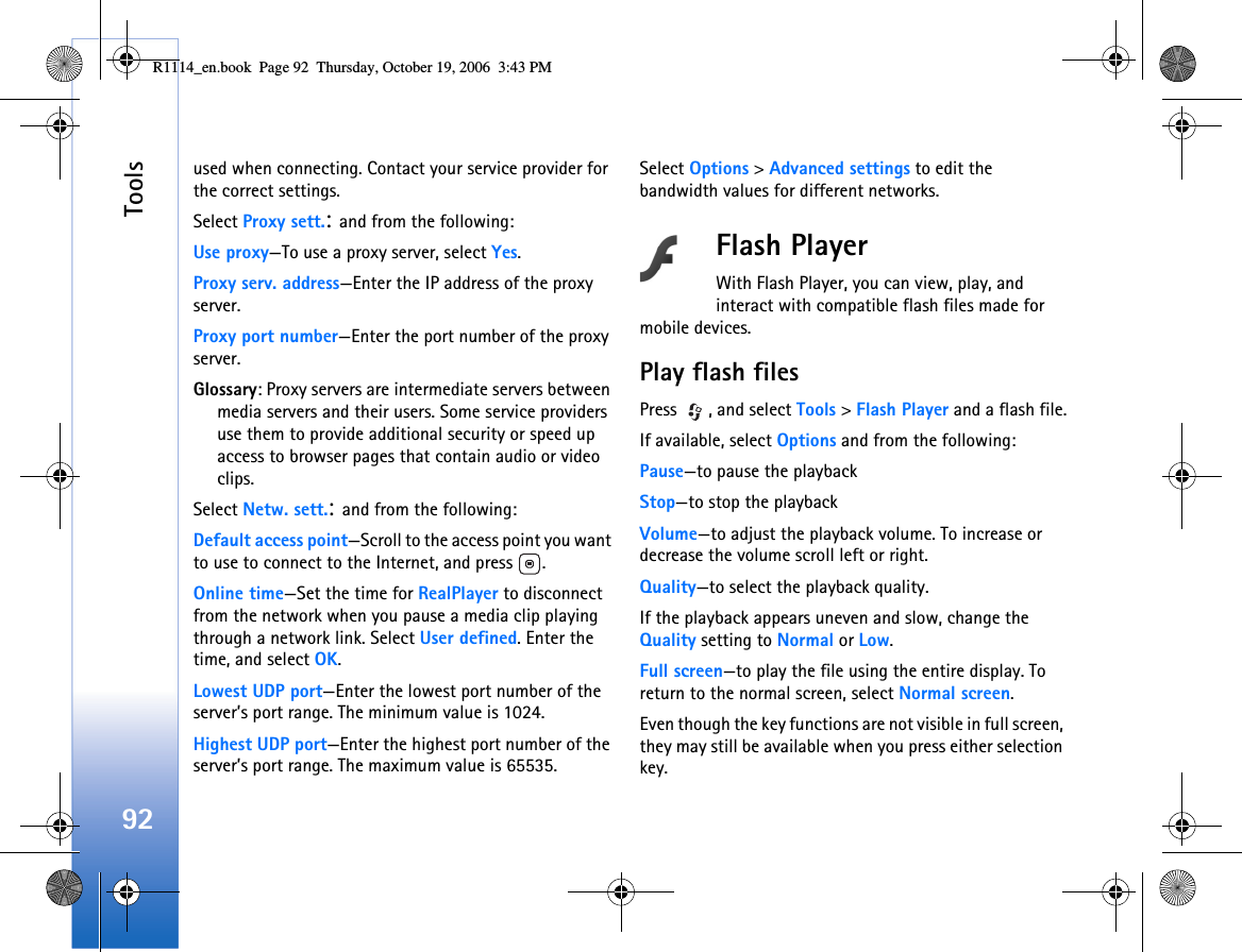 Tools92used when connecting. Contact your service provider for the correct settings.Select Proxy sett.: and from the following:Use proxy—To use a proxy server, select Yes.Proxy serv. address—Enter the IP address of the proxy server.Proxy port number—Enter the port number of the proxy server.Glossary: Proxy servers are intermediate servers between media servers and their users. Some service providers use them to provide additional security or speed up access to browser pages that contain audio or video clips. Select Netw. sett.: and from the following:Default access point—Scroll to the access point you want to use to connect to the Internet, and press  .Online time—Set the time for RealPlayer to disconnect from the network when you pause a media clip playing through a network link. Select User defined. Enter the time, and select OK.Lowest UDP port—Enter the lowest port number of the server’s port range. The minimum value is 1024.Highest UDP port—Enter the highest port number of the server’s port range. The maximum value is 65535.Select Options &gt; Advanced settings to edit the bandwidth values for different networks.Flash PlayerWith Flash Player, you can view, play, and interact with compatible flash files made for mobile devices.Play flash filesPress  , and select Tools &gt; Flash Player and a flash file.If available, select Options and from the following:Pause—to pause the playbackStop—to stop the playbackVolume—to adjust the playback volume. To increase or decrease the volume scroll left or right.Quality—to select the playback quality.If the playback appears uneven and slow, change the Quality setting to Normal or Low.Full screen—to play the file using the entire display. To return to the normal screen, select Normal screen.Even though the key functions are not visible in full screen, they may still be available when you press either selection key.R1114_en.book  Page 92  Thursday, October 19, 2006  3:43 PM