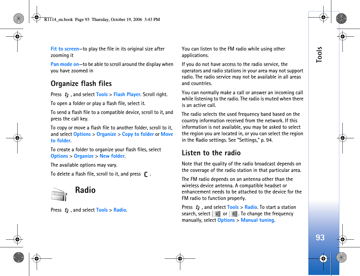 Tools93Fit to screen—to play the file in its original size after zooming itPan mode on—to be able to scroll around the display when you have zoomed inOrganize flash filesPress , and select Tools &gt; Flash Player. Scroll right.To open a folder or play a flash file, select it.To send a flash file to a compatible device, scroll to it, and press the call key.To copy or move a flash file to another folder, scroll to it, and select Options &gt; Organize &gt; Copy to folder or Move to folder.To create a folder to organize your flash files, select Options &gt; Organize &gt; New folder.The available options may vary.To delete a flash file, scroll to it, and press  .RadioPress , and select Tools &gt; Radio. You can listen to the FM radio while using other applications.If you do not have access to the radio service, the operators and radio stations in your area may not support radio. The radio service may not be available in all areas and countries.You can normally make a call or answer an incoming call while listening to the radio. The radio is muted when there is an active call.The radio selects the used frequency band based on the country information received from the network. If this information is not available, you may be asked to select the region you are located in, or you can select the region in the Radio settings. See &quot;Settings,&quot; p. 94.Listen to the radioNote that the quality of the radio broadcast depends on the coverage of the radio station in that particular area.The FM radio depends on an antenna other than the wireless device antenna. A compatible headset or enhancement needs to be attached to the device for the FM radio to function properly.Press , and select Tools &gt; Radio. To start a station search, select   or  . To change the frequency manually, select Options &gt; Manual tuning.R1114_en.book  Page 93  Thursday, October 19, 2006  3:43 PM