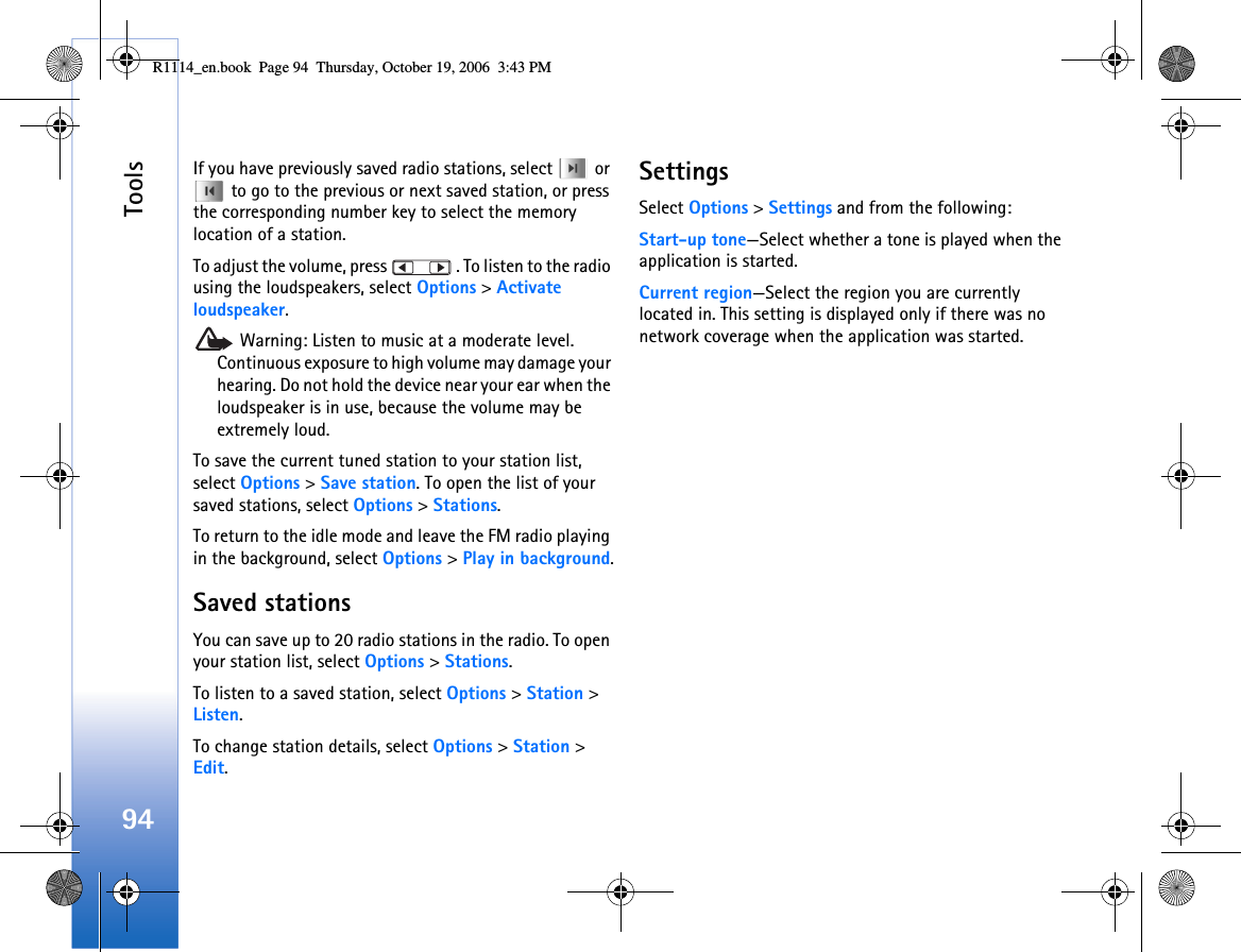 Tools94If you have previously saved radio stations, select   or  to go to the previous or next saved station, or press the corresponding number key to select the memory location of a station.To adjust the volume, press   . To listen to the radio using the loudspeakers, select Options &gt; Activate loudspeaker. Warning: Listen to music at a moderate level. Continuous exposure to high volume may damage your hearing. Do not hold the device near your ear when the loudspeaker is in use, because the volume may be extremely loud.To save the current tuned station to your station list, select Options &gt; Save station. To open the list of your saved stations, select Options &gt; Stations.To return to the idle mode and leave the FM radio playing in the background, select Options &gt; Play in background.Saved stationsYou can save up to 20 radio stations in the radio. To open your station list, select Options &gt; Stations.To listen to a saved station, select Options &gt; Station &gt; Listen. To change station details, select Options &gt; Station &gt; Edit.SettingsSelect Options &gt; Settings and from the following:Start-up tone—Select whether a tone is played when the application is started.Current region—Select the region you are currently located in. This setting is displayed only if there was no network coverage when the application was started.R1114_en.book  Page 94  Thursday, October 19, 2006  3:43 PM