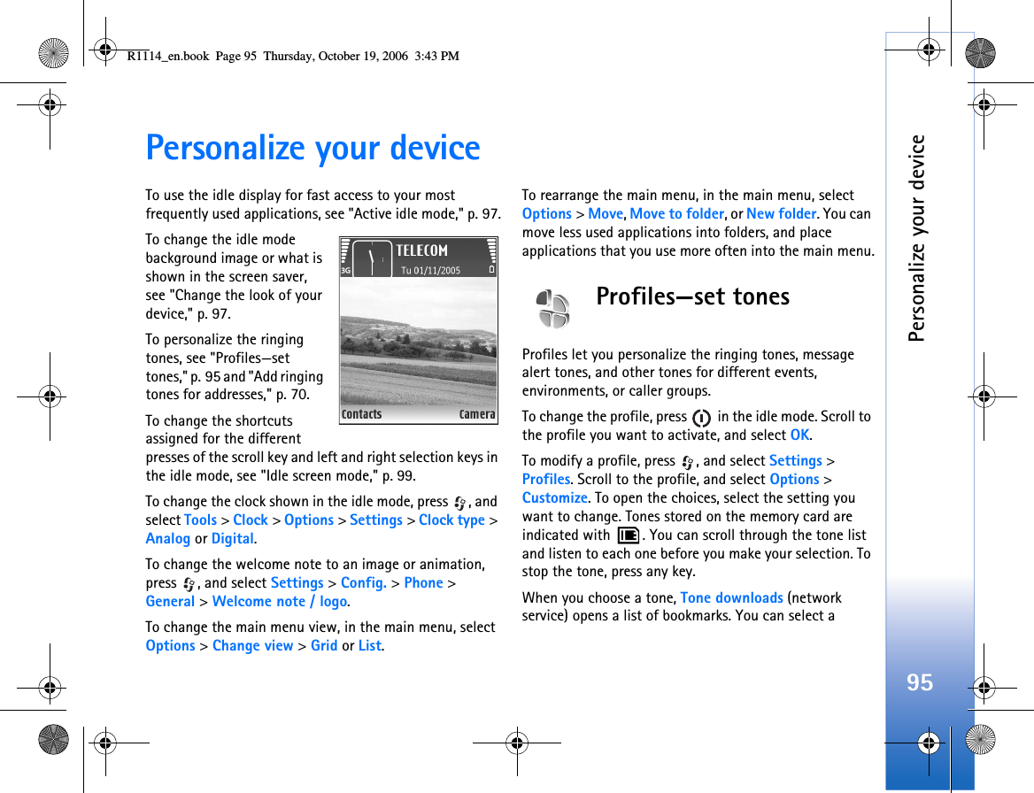 Personalize your device95Personalize your deviceTo use the idle display for fast access to your most frequently used applications, see &quot;Active idle mode,&quot; p. 97.To change the idle mode background image or what is shown in the screen saver, see &quot;Change the look of your device,&quot; p. 97.To personalize the ringing tones, see &quot;Profiles—set tones,&quot; p. 95 and &quot;Add ringing tones for addresses,&quot; p. 70.To change the shortcuts assigned for the different presses of the scroll key and left and right selection keys in the idle mode, see &quot;Idle screen mode,&quot; p. 99. To change the clock shown in the idle mode, press  , and select Tools &gt; Clock &gt; Options &gt; Settings &gt; Clock type &gt; Analog or Digital.To change the welcome note to an image or animation, press , and select Settings &gt; Config. &gt; Phone &gt; General &gt; Welcome note / logo.To change the main menu view, in the main menu, select Options &gt; Change view &gt; Grid or List.To rearrange the main menu, in the main menu, select Options &gt; Move, Move to folder, or New folder. You can move less used applications into folders, and place applications that you use more often into the main menu.Profiles—set tonesProfiles let you personalize the ringing tones, message alert tones, and other tones for different events, environments, or caller groups.To change the profile, press   in the idle mode. Scroll to the profile you want to activate, and select OK.To modify a profile, press  , and select Settings &gt; Profiles. Scroll to the profile, and select Options &gt; Customize. To open the choices, select the setting you want to change. Tones stored on the memory card are indicated with  . You can scroll through the tone list and listen to each one before you make your selection. To stop the tone, press any key.When you choose a tone, Tone downloads (network service) opens a list of bookmarks. You can select a R1114_en.book  Page 95  Thursday, October 19, 2006  3:43 PM