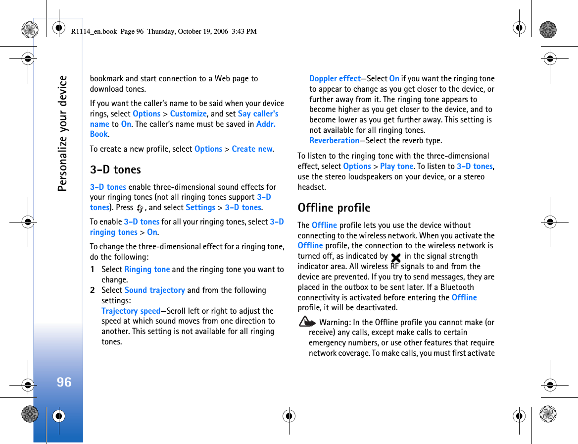Personalize your device96bookmark and start connection to a Web page to download tones.If you want the caller’s name to be said when your device rings, select Options &gt; Customize, and set Say caller&apos;s name to On. The caller’s name must be saved in Addr. Book.To create a new profile, select Options &gt; Create new.3-D tones3-D tones enable three-dimensional sound effects for your ringing tones (not all ringing tones support 3-D tones). Press  , and select Settings &gt; 3-D tones.To enable 3-D tones for all your ringing tones, select 3-D ringing tones &gt; On.To change the three-dimensional effect for a ringing tone, do the following:1Select Ringing tone and the ringing tone you want to change. 2Select Sound trajectory and from the following settings:Trajectory speed—Scroll left or right to adjust the speed at which sound moves from one direction to another. This setting is not available for all ringing tones.Doppler effect—Select On if you want the ringing tone to appear to change as you get closer to the device, or further away from it. The ringing tone appears to become higher as you get closer to the device, and to become lower as you get further away. This setting is not available for all ringing tones. Reverberation—Select the reverb type.To listen to the ringing tone with the three-dimensional effect, select Options &gt; Play tone. To listen to 3-D tones, use the stereo loudspeakers on your device, or a stereo headset.Offline profileThe Offline profile lets you use the device without connecting to the wireless network. When you activate the Offline profile, the connection to the wireless network is turned off, as indicated by   in the signal strength indicator area. All wireless RF signals to and from the device are prevented. If you try to send messages, they are placed in the outbox to be sent later. If a Bluetooth connectivity is activated before entering the Offline profile, it will be deactivated.  Warning: In the Offline profile you cannot make (or receive) any calls, except make calls to certain emergency numbers, or use other features that require network coverage. To make calls, you must first activate R1114_en.book  Page 96  Thursday, October 19, 2006  3:43 PM