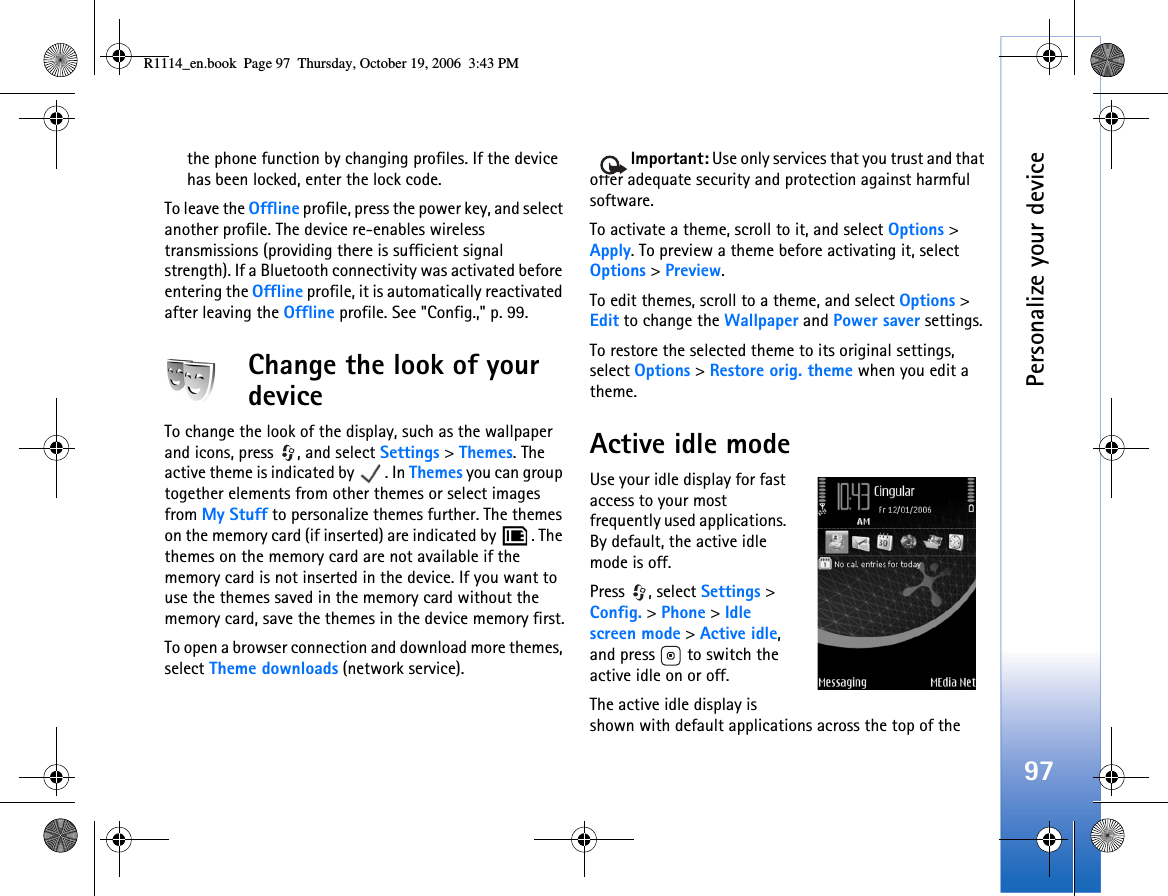 Personalize your device97the phone function by changing profiles. If the device has been locked, enter the lock code.To leave the Offline profile, press the power key, and select another profile. The device re-enables wireless transmissions (providing there is sufficient signal strength). If a Bluetooth connectivity was activated before entering the Offline profile, it is automatically reactivated after leaving the Offline profile. See &quot;Config.,&quot; p. 99.Change the look of your deviceTo change the look of the display, such as the wallpaper and icons, press  , and select Settings &gt; Themes. The active theme is indicated by  . In Themes you can group together elements from other themes or select images from My Stuff to personalize themes further. The themes on the memory card (if inserted) are indicated by  . The themes on the memory card are not available if the memory card is not inserted in the device. If you want to use the themes saved in the memory card without the memory card, save the themes in the device memory first.To open a browser connection and download more themes, select Theme downloads (network service). Important: Use only services that you trust and that offer adequate security and protection against harmful software.To activate a theme, scroll to it, and select Options &gt; Apply. To preview a theme before activating it, select Options &gt; Preview.To edit themes, scroll to a theme, and select Options &gt; Edit to change the Wallpaper and Power saver settings.To restore the selected theme to its original settings, select Options &gt; Restore orig. theme when you edit a theme.Active idle modeUse your idle display for fast access to your most frequently used applications. By default, the active idle mode is off.Press , select Settings &gt; Config. &gt; Phone &gt; Idle screen mode &gt; Active idle, and press   to switch the active idle on or off.The active idle display is shown with default applications across the top of the R1114_en.book  Page 97  Thursday, October 19, 2006  3:43 PM