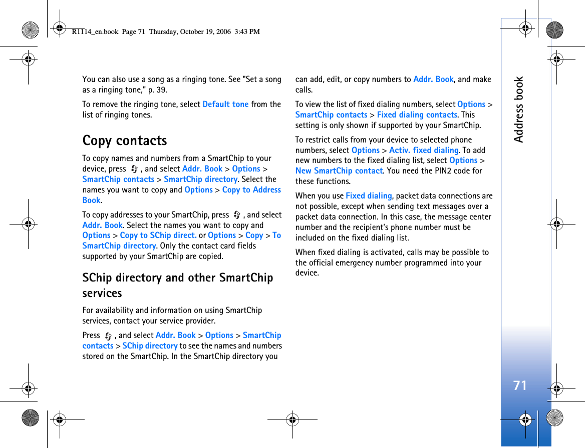 Address book71You can also use a song as a ringing tone. See &quot;Set a song as a ringing tone,&quot; p. 39.To remove the ringing tone, select Default tone from the list of ringing tones.Copy contactsTo copy names and numbers from a SmartChip to your device, press  , and select Addr. Book &gt; Options &gt; SmartChip contacts &gt; SmartChip directory. Select the names you want to copy and Options &gt; Copy to Address Book.To copy addresses to your SmartChip, press  , and select Addr. Book. Select the names you want to copy and Options &gt; Copy to SChip direct. or Options &gt; Copy &gt; To SmartChip directory. Only the contact card fields supported by your SmartChip are copied.SChip directory and other SmartChip servicesFor availability and information on using SmartChip services, contact your service provider.Press  , and select Addr. Book &gt; Options &gt; SmartChip contacts &gt; SChip directory to see the names and numbers stored on the SmartChip. In the SmartChip directory you can add, edit, or copy numbers to Addr. Book, and make calls.To view the list of fixed dialing numbers, select Options &gt; SmartChip contacts &gt; Fixed dialing contacts. This setting is only shown if supported by your SmartChip.To restrict calls from your device to selected phone numbers, select Options &gt; Activ. fixed dialing. To add new numbers to the fixed dialing list, select Options &gt; New SmartChip contact. You need the PIN2 code for these functions.When you use Fixed dialing, packet data connections are not possible, except when sending text messages over a packet data connection. In this case, the message center number and the recipient’s phone number must be included on the fixed dialing list.When fixed dialing is activated, calls may be possible to the official emergency number programmed into your device.R1114_en.book  Page 71  Thursday, October 19, 2006  3:43 PM