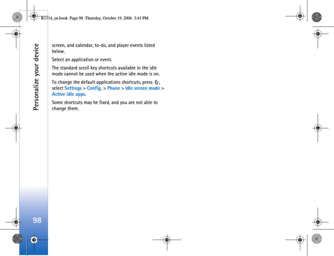 Personalize your device98screen, and calendar, to-do, and player events listed below.Select an application or event.The standard scroll key shortcuts available in the idle mode cannot be used when the active idle mode is on.To change the default applications shortcuts, press  , select Settings &gt; Config. &gt; Phone &gt; Idle screen mode &gt; Active idle apps.Some shortcuts may be fixed, and you are not able to change them.R1114_en.book  Page 98  Thursday, October 19, 2006  3:43 PM