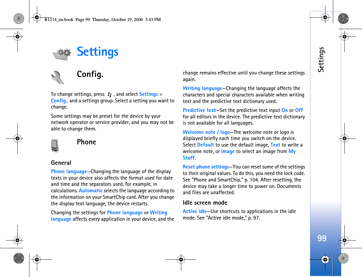 Settings99SettingsConfig.To change settings, press  , and select Settings &gt; Config.. and a settings group. Select a setting you want to change.Some settings may be preset for the device by your network operator or service provider, and you may not be able to change them.PhoneGeneralPhone language—Changing the language of the display texts in your device also affects the format used for date and time and the separators used, for example, in calculations. Automatic selects the language according to the information on your SmartChip card. After you change the display text language, the device restarts.Changing the settings for Phone language or Writing language affects every application in your device, and the change remains effective until you change these settings again.Writing language—Changing the language affects the characters and special characters available when writing text and the predictive text dictionary used.Predictive text—Set the predictive text input On or Off for all editors in the device. The predictive text dictionary is not available for all languages.Welcome note / logo—The welcome note or logo is displayed briefly each time you switch on the device. Select Default to use the default image, Text to write a welcome note, or Image to select an image from My Stuff.Reset phone settings—You can reset some of the settings to their original values. To do this, you need the lock code. See &quot;Phone and SmartChip,&quot; p. 104. After resetting, the device may take a longer time to power on. Documents and files are unaffected.Idle screen modeActive idle—Use shortcuts to applications in the idle mode. See &quot;Active idle mode,&quot; p. 97.R1114_en.book  Page 99  Thursday, October 19, 2006  3:43 PM