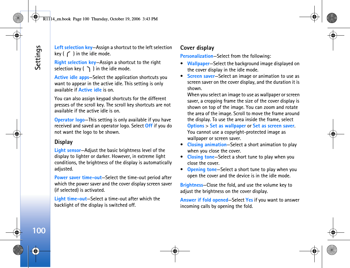 Settings100Left selection key—Assign a shortcut to the left selection key ( ) in the idle mode.Right selection key—Assign a shortcut to the right selection key ( ) in the idle mode.Active idle apps—Select the application shortcuts you want to appear in the active idle. This setting is only available if Active idle is on.You can also assign keypad shortcuts for the different presses of the scroll key. The scroll key shortcuts are not available if the active idle is on.Operator logo—This setting is only available if you have received and saved an operator logo. Select Off if you do not want the logo to be shown.DisplayLight sensor—Adjust the basic brightness level of the display to lighter or darker. However, in extreme light conditions, the brightness of the display is automatically adjusted.Power saver time-out—Select the time-out period after which the power saver and the cover display screen saver (if selected) is activated.Light time-out—Select a time-out after which the backlight of the display is switched off.Cover displayPersonalization—Select from the following:•Wallpaper—Select the background image displayed on the cover display in the idle mode. •Screen saver—Select an image or animation to use as screen saver on the cover display, and the duration it is shown.When you select an image to use as wallpaper or screen saver, a cropping frame the size of the cover display is shown on top of the image. You can zoom and rotate the area of the image. Scroll to move the frame around the display. To use the area inside the frame, select Options &gt; Set as wallpaper or Set as screen saver. You cannot use a copyright-protected image as wallpaper or screen saver.•Closing animation—Select a short animation to play when you close the cover.•Closing tone—Select a short tune to play when you close the cover.•Opening tone—Select a short tune to play when you open the cover and the device is in the idle mode.Brightness—Close the fold, and use the volume key to adjust the brightness on the cover display.Answer if fold opened—Select Yes if you want to answer incoming calls by opening the fold.R1114_en.book  Page 100  Thursday, October 19, 2006  3:43 PM