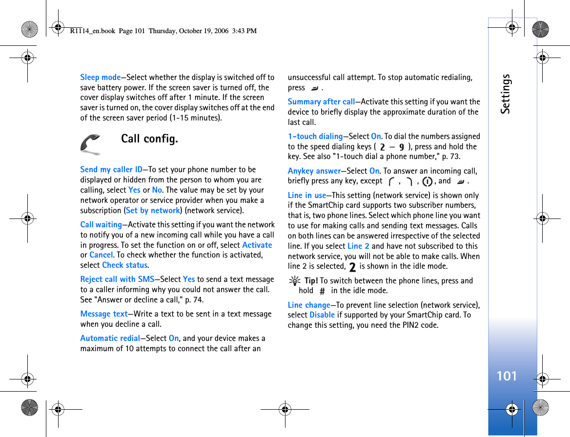 Settings101Sleep mode—Select whether the display is switched off to save battery power. If the screen saver is turned off, the cover display switches off after 1 minute. If the screen saver is turned on, the cover display switches off at the end of the screen saver period (1-15 minutes).Call config.Send my caller ID—To set your phone number to be displayed or hidden from the person to whom you are calling, select Yes or No. The value may be set by your network operator or service provider when you make a subscription (Set by network) (network service).Call waiting—Activate this setting if you want the network to notify you of a new incoming call while you have a call in progress. To set the function on or off, select Activate or Cancel. To check whether the function is activated, select Check status.Reject call with SMS—Select Yes to send a text message to a caller informing why you could not answer the call. See &quot;Answer or decline a call,&quot; p. 74.Message text—Write a text to be sent in a text message when you decline a call.Automatic redial—Select On, and your device makes a maximum of 10 attempts to connect the call after an unsuccessful call attempt. To stop automatic redialing, press .Summary after call—Activate this setting if you want the device to briefly display the approximate duration of the last call.1-touch dialing—Select On. To dial the numbers assigned to the speed dialing keys ( — ), press and hold the key. See also &quot;1-touch dial a phone number,&quot; p. 73.Anykey answer—Select On. To answer an incoming call, briefly press any key, except  ,  ,  , and  .Line in use—This setting (network service) is shown only if the SmartChip card supports two subscriber numbers, that is, two phone lines. Select which phone line you want to use for making calls and sending text messages. Calls on both lines can be answered irrespective of the selected line. If you select Line 2 and have not subscribed to this network service, you will not be able to make calls. When line 2 is selected,   is shown in the idle mode. Tip! To switch between the phone lines, press and hold   in the idle mode.Line change—To prevent line selection (network service), select Disable if supported by your SmartChip card. To change this setting, you need the PIN2 code.R1114_en.book  Page 101  Thursday, October 19, 2006  3:43 PM