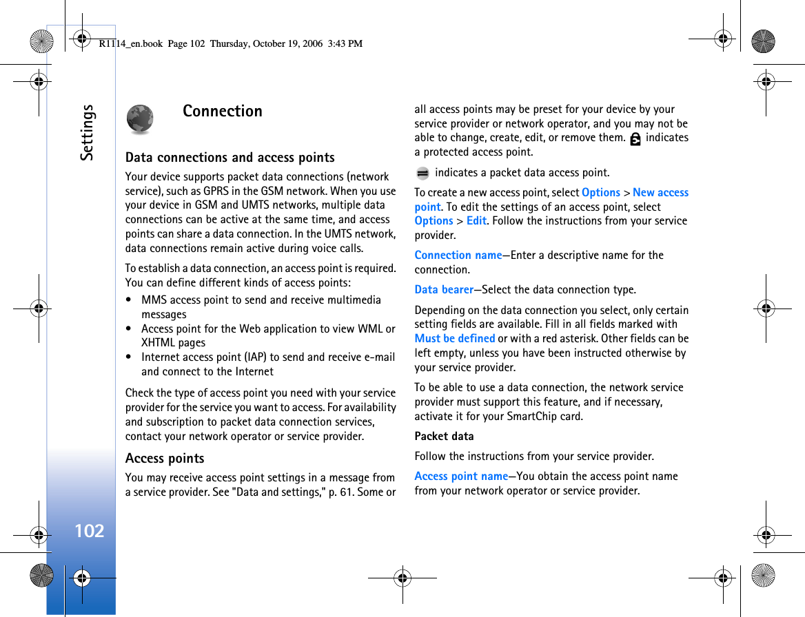 Settings102ConnectionData connections and access pointsYour device supports packet data connections (network service), such as GPRS in the GSM network. When you use your device in GSM and UMTS networks, multiple data connections can be active at the same time, and access points can share a data connection. In the UMTS network, data connections remain active during voice calls.To establish a data connection, an access point is required. You can define different kinds of access points:• MMS access point to send and receive multimedia messages• Access point for the Web application to view WML or XHTML pages• Internet access point (IAP) to send and receive e-mail and connect to the InternetCheck the type of access point you need with your service provider for the service you want to access. For availability and subscription to packet data connection services, contact your network operator or service provider.Access pointsYou may receive access point settings in a message from a service provider. See &quot;Data and settings,&quot; p. 61. Some or all access points may be preset for your device by your service provider or network operator, and you may not be able to change, create, edit, or remove them.   indicates a protected access point. indicates a packet data access point.To create a new access point, select Options &gt; New access point. To edit the settings of an access point, select Options &gt; Edit. Follow the instructions from your service provider.Connection name—Enter a descriptive name for the connection.Data bearer—Select the data connection type.Depending on the data connection you select, only certain setting fields are available. Fill in all fields marked with Must be defined or with a red asterisk. Other fields can be left empty, unless you have been instructed otherwise by your service provider.To be able to use a data connection, the network service provider must support this feature, and if necessary, activate it for your SmartChip card.Packet dataFollow the instructions from your service provider.Access point name—You obtain the access point name from your network operator or service provider.R1114_en.book  Page 102  Thursday, October 19, 2006  3:43 PM