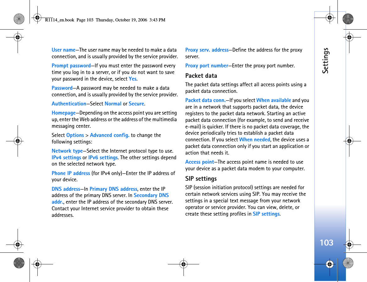 Settings103User name—The user name may be needed to make a data connection, and is usually provided by the service provider.Prompt password—If you must enter the password every time you log in to a server, or if you do not want to save your password in the device, select Yes.Password—A password may be needed to make a data connection, and is usually provided by the service provider.Authentication—Select Normal or Secure.Homepage—Depending on the access point you are setting up, enter the Web address or the address of the multimedia messaging center.Select Options &gt; Advanced config. to change the following settings:Network type—Select the Internet protocol type to use. IPv4 settings or IPv6 settings. The other settings depend on the selected network type.Phone IP address (for IPv4 only)—Enter the IP address of your device. DNS address—In Primary DNS address, enter the IP address of the primary DNS server. In Secondary DNS addr., enter the IP address of the secondary DNS server. Contact your Internet service provider to obtain these addresses.Proxy serv. address—Define the address for the proxy server.Proxy port number—Enter the proxy port number.Packet dataThe packet data settings affect all access points using a packet data connection.Packet data conn.—If you select When available and you are in a network that supports packet data, the device registers to the packet data network. Starting an active packet data connection (for example, to send and receive e-mail) is quicker. If there is no packet data coverage, the device periodically tries to establish a packet data connection. If you select When needed, the device uses a packet data connection only if you start an application or action that needs it.Access point—The access point name is needed to use your device as a packet data modem to your computer.SIP settingsSIP (session initiation protocol) settings are needed for certain network services using SIP. You may receive the settings in a special text message from your network operator or service provider. You can view, delete, or create these setting profiles in SIP settings.R1114_en.book  Page 103  Thursday, October 19, 2006  3:43 PM