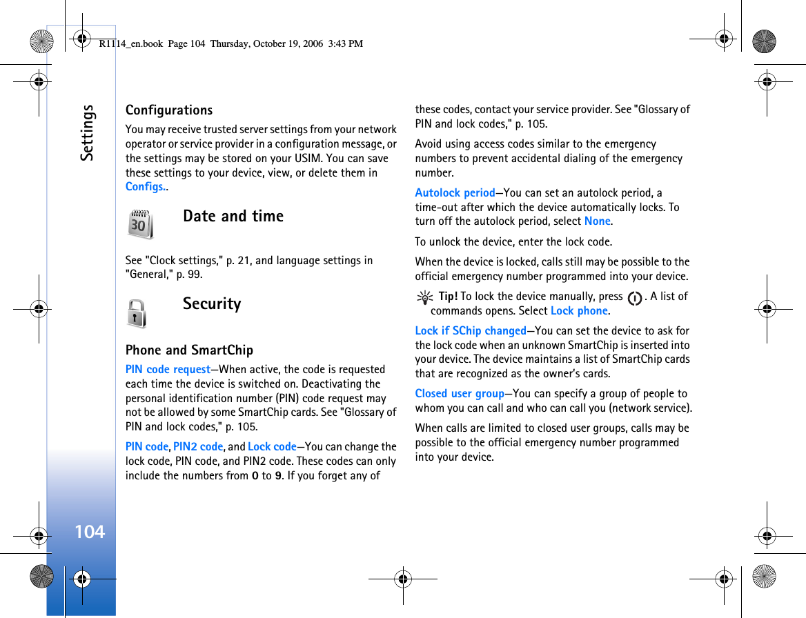 Settings104ConfigurationsYou may receive trusted server settings from your network operator or service provider in a configuration message, or the settings may be stored on your USIM. You can save these settings to your device, view, or delete them in Configs..Date and timeSee &quot;Clock settings,&quot; p. 21, and language settings in &quot;General,&quot; p. 99.SecurityPhone and SmartChipPIN code request—When active, the code is requested each time the device is switched on. Deactivating the personal identification number (PIN) code request may not be allowed by some SmartChip cards. See &quot;Glossary of PIN and lock codes,&quot; p. 105.PIN code, PIN2 code, and Lock code—You can change the lock code, PIN code, and PIN2 code. These codes can only include the numbers from 0 to 9. If you forget any of these codes, contact your service provider. See &quot;Glossary of PIN and lock codes,&quot; p. 105.Avoid using access codes similar to the emergency numbers to prevent accidental dialing of the emergency number.Autolock period—You can set an autolock period, a time-out after which the device automatically locks. To turn off the autolock period, select None.To unlock the device, enter the lock code.When the device is locked, calls still may be possible to the official emergency number programmed into your device. Tip! To lock the device manually, press  . A list of commands opens. Select Lock phone.Lock if SChip changed—You can set the device to ask for the lock code when an unknown SmartChip is inserted into your device. The device maintains a list of SmartChip cards that are recognized as the owner’s cards.Closed user group—You can specify a group of people to whom you can call and who can call you (network service).When calls are limited to closed user groups, calls may be possible to the official emergency number programmed into your device.R1114_en.book  Page 104  Thursday, October 19, 2006  3:43 PM