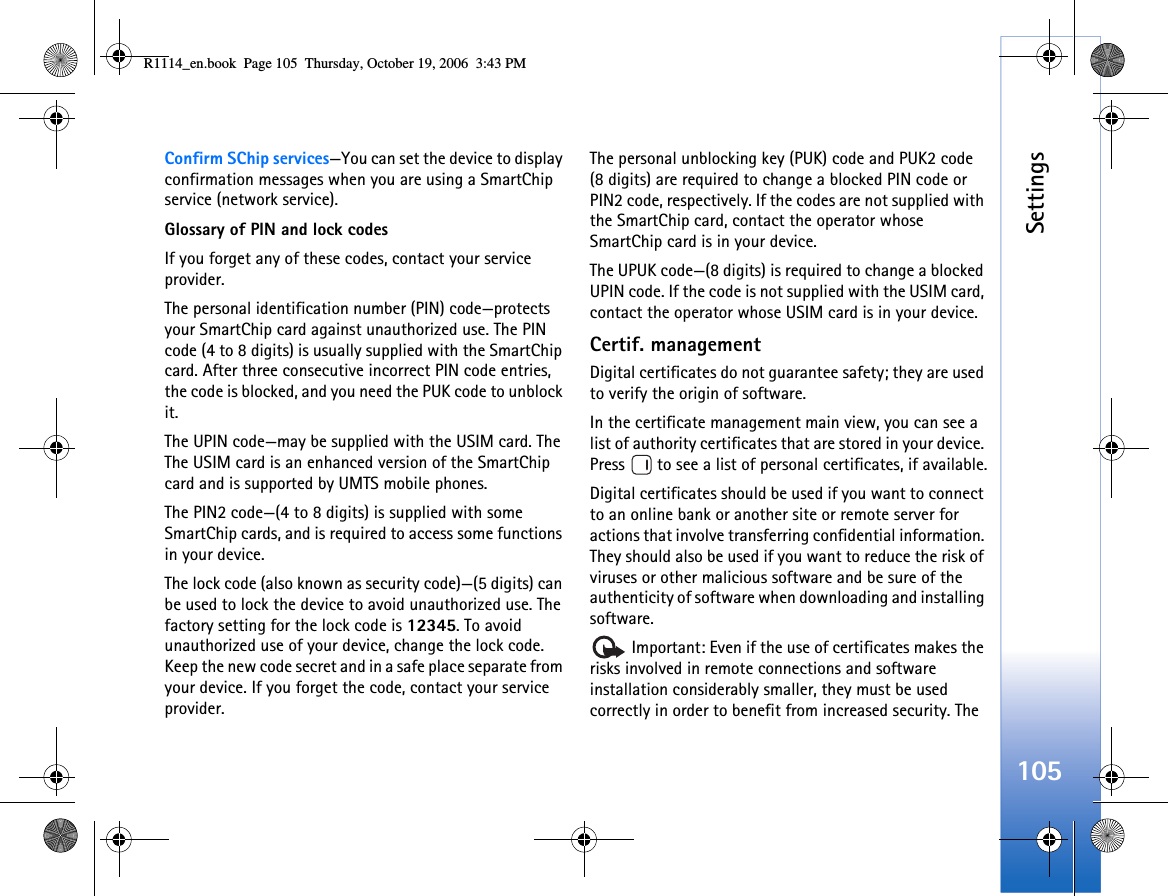 Settings105Confirm SChip services—You can set the device to display confirmation messages when you are using a SmartChip service (network service).Glossary of PIN and lock codesIf you forget any of these codes, contact your service provider.The personal identification number (PIN) code—protects your SmartChip card against unauthorized use. The PIN code (4 to 8 digits) is usually supplied with the SmartChip card. After three consecutive incorrect PIN code entries, the code is blocked, and you need the PUK code to unblock it.The UPIN code—may be supplied with the USIM card. The The USIM card is an enhanced version of the SmartChip card and is supported by UMTS mobile phones.The PIN2 code—(4 to 8 digits) is supplied with some SmartChip cards, and is required to access some functions in your device.The lock code (also known as security code)—(5 digits) can be used to lock the device to avoid unauthorized use. The factory setting for the lock code is 12345. To avoid unauthorized use of your device, change the lock code. Keep the new code secret and in a safe place separate from your device. If you forget the code, contact your service provider.The personal unblocking key (PUK) code and PUK2 code (8 digits) are required to change a blocked PIN code or PIN2 code, respectively. If the codes are not supplied with the SmartChip card, contact the operator whose SmartChip card is in your device.The UPUK code—(8 digits) is required to change a blocked UPIN code. If the code is not supplied with the USIM card, contact the operator whose USIM card is in your device.Certif. managementDigital certificates do not guarantee safety; they are used to verify the origin of software.In the certificate management main view, you can see a list of authority certificates that are stored in your device. Press   to see a list of personal certificates, if available.Digital certificates should be used if you want to connect to an online bank or another site or remote server for actions that involve transferring confidential information. They should also be used if you want to reduce the risk of viruses or other malicious software and be sure of the authenticity of software when downloading and installing software. Important: Even if the use of certificates makes the risks involved in remote connections and software installation considerably smaller, they must be used correctly in order to benefit from increased security. The R1114_en.book  Page 105  Thursday, October 19, 2006  3:43 PM
