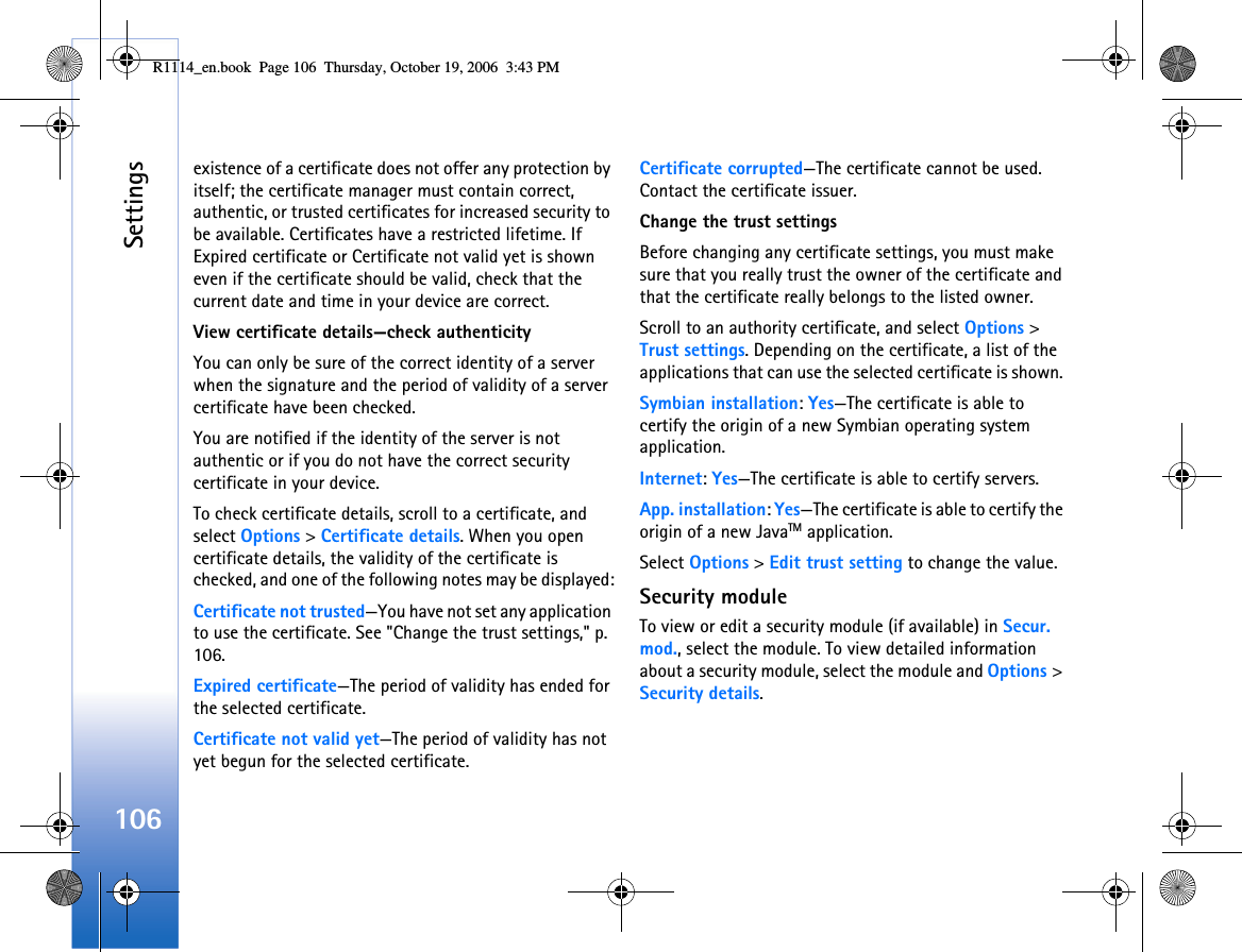 Settings106existence of a certificate does not offer any protection by itself; the certificate manager must contain correct, authentic, or trusted certificates for increased security to be available. Certificates have a restricted lifetime. If Expired certificate or Certificate not valid yet is shown even if the certificate should be valid, check that the current date and time in your device are correct.View certificate details—check authenticityYou can only be sure of the correct identity of a server when the signature and the period of validity of a server certificate have been checked.You are notified if the identity of the server is not authentic or if you do not have the correct security certificate in your device.To check certificate details, scroll to a certificate, and select Options &gt; Certificate details. When you open certificate details, the validity of the certificate is checked, and one of the following notes may be displayed:Certificate not trusted—You have not set any application to use the certificate. See &quot;Change the trust settings,&quot; p. 106.Expired certificate—The period of validity has ended for the selected certificate.Certificate not valid yet—The period of validity has not yet begun for the selected certificate.Certificate corrupted—The certificate cannot be used. Contact the certificate issuer.Change the trust settingsBefore changing any certificate settings, you must make sure that you really trust the owner of the certificate and that the certificate really belongs to the listed owner.Scroll to an authority certificate, and select Options &gt; Trust settings. Depending on the certificate, a list of the applications that can use the selected certificate is shown. Symbian installation: Yes—The certificate is able to certify the origin of a new Symbian operating system application.Internet: Yes—The certificate is able to certify servers.App. installation: Yes—The certificate is able to certify the origin of a new JavaTM application.Select Options &gt; Edit trust setting to change the value.Security moduleTo view or edit a security module (if available) in Secur. mod., select the module. To view detailed information about a security module, select the module and Options &gt; Security details.R1114_en.book  Page 106  Thursday, October 19, 2006  3:43 PM