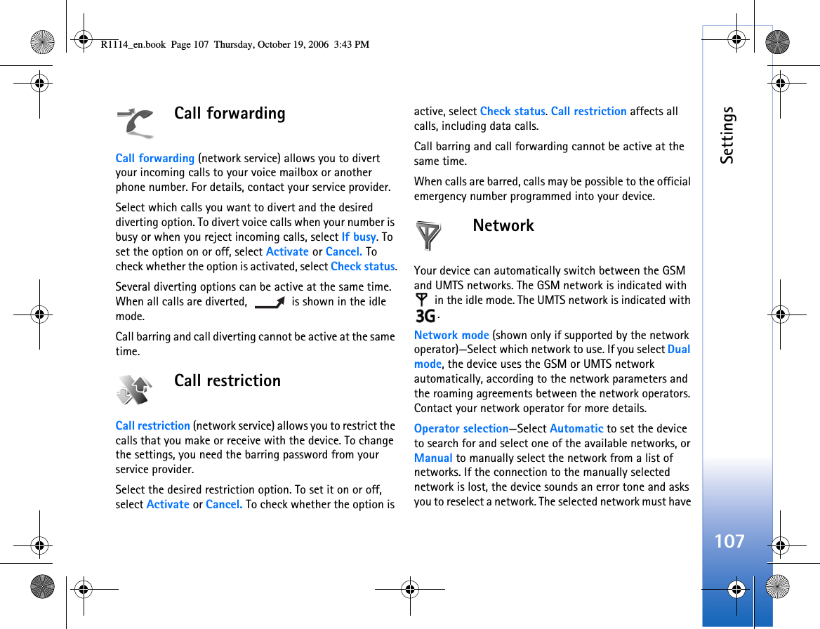 Settings107Call forwardingCall forwarding (network service) allows you to divert your incoming calls to your voice mailbox or another phone number. For details, contact your service provider.Select which calls you want to divert and the desired diverting option. To divert voice calls when your number is busy or when you reject incoming calls, select If busy. To set the option on or off, select Activate or Cancel. To check whether the option is activated, select Check status.Several diverting options can be active at the same time. When all calls are diverted,   is shown in the idle mode.Call barring and call diverting cannot be active at the same time.Call restriction Call restriction (network service) allows you to restrict the calls that you make or receive with the device. To change the settings, you need the barring password from your service provider.Select the desired restriction option. To set it on or off, select Activate or Cancel. To check whether the option is active, select Check status. Call restriction affects all calls, including data calls.Call barring and call forwarding cannot be active at the same time.When calls are barred, calls may be possible to the official emergency number programmed into your device.NetworkYour device can automatically switch between the GSM and UMTS networks. The GSM network is indicated with  in the idle mode. The UMTS network is indicated with .Network mode (shown only if supported by the network operator)—Select which network to use. If you select Dual mode, the device uses the GSM or UMTS network automatically, according to the network parameters and the roaming agreements between the network operators. Contact your network operator for more details.Operator selection—Select Automatic to set the device to search for and select one of the available networks, or Manual to manually select the network from a list of networks. If the connection to the manually selected network is lost, the device sounds an error tone and asks you to reselect a network. The selected network must have R1114_en.book  Page 107  Thursday, October 19, 2006  3:43 PM