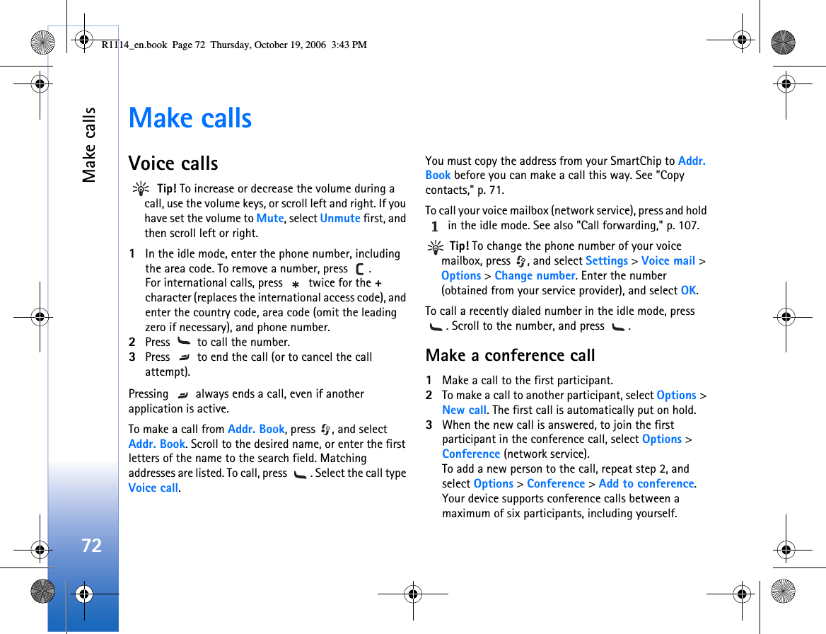 Make calls72Make callsVoice calls Tip! To increase or decrease the volume during a call, use the volume keys, or scroll left and right. If you have set the volume to Mute, select Unmute first, and then scroll left or right.1In the idle mode, enter the phone number, including the area code. To remove a number, press  . For international calls, press   twice for the + character (replaces the international access code), and enter the country code, area code (omit the leading zero if necessary), and phone number.2Press   to call the number.3Press   to end the call (or to cancel the call attempt).Pressing   always ends a call, even if another application is active.  To make a call from Addr. Book, press  , and select Addr. Book. Scroll to the desired name, or enter the first letters of the name to the search field. Matching addresses are listed. To call, press  . Select the call type Voice call. You must copy the address from your SmartChip to Addr. Book before you can make a call this way. See &quot;Copy contacts,&quot; p. 71.To call your voice mailbox (network service), press and hold  in the idle mode. See also &quot;Call forwarding,&quot; p. 107. Tip! To change the phone number of your voice mailbox, press  , and select Settings &gt; Voice mail &gt; Options &gt; Change number. Enter the number (obtained from your service provider), and select OK.To call a recently dialed number in the idle mode, press . Scroll to the number, and press  .Make a conference call1Make a call to the first participant.2To make a call to another participant, select Options &gt; New call. The first call is automatically put on hold.3When the new call is answered, to join the first participant in the conference call, select Options &gt; Conference (network service).To add a new person to the call, repeat step 2, and select Options &gt; Conference &gt; Add to conference. Your device supports conference calls between a maximum of six participants, including yourself.R1114_en.book  Page 72  Thursday, October 19, 2006  3:43 PM