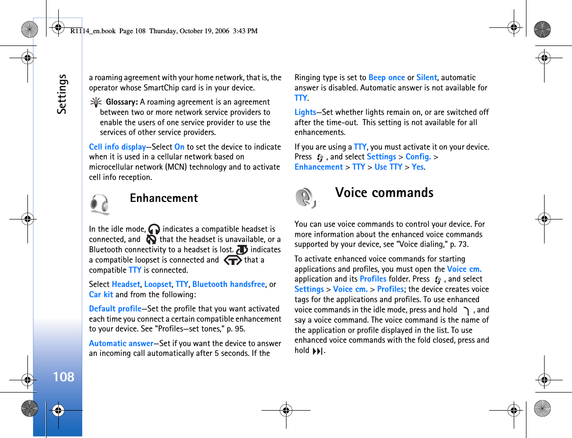 Settings108a roaming agreement with your home network, that is, the operator whose SmartChip card is in your device. Glossary: A roaming agreement is an agreement between two or more network service providers to enable the users of one service provider to use the services of other service providers.Cell info display—Select On to set the device to indicate when it is used in a cellular network based on microcellular network (MCN) technology and to activate cell info reception.EnhancementIn the idle mode,   indicates a compatible headset is connected, and    that the headset is unavailable, or a Bluetooth connectivity to a headset is lost.   indicates a compatible loopset is connected and    that a compatible TTY is connected.Select Headset, Loopset, TTY, Bluetooth handsfree, or Car kit and from the following:Default profile—Set the profile that you want activated each time you connect a certain compatible enhancement to your device. See &quot;Profiles—set tones,&quot; p. 95. Automatic answer—Set if you want the device to answer an incoming call automatically after 5 seconds. If the Ringing type is set to Beep once or Silent, automatic answer is disabled. Automatic answer is not available for TTY.Lights—Set whether lights remain on, or are switched off after the time-out.  This setting is not available for all enhancements.If you are using a TTY, you must activate it on your device. Press  , and select Settings &gt; Config. &gt; Enhancement &gt; TTY &gt; Use TTY &gt; Yes.Voice commandsYou can use voice commands to control your device. For more information about the enhanced voice commands supported by your device, see &quot;Voice dialing,&quot; p. 73.To activate enhanced voice commands for starting applications and profiles, you must open the Voice cm. application and its Profiles folder. Press  , and select Settings &gt; Voice cm. &gt; Profiles; the device creates voice tags for the applications and profiles. To use enhanced voice commands in the idle mode, press and hold  , and say a voice command. The voice command is the name of the application or profile displayed in the list. To use enhanced voice commands with the fold closed, press and hold .R1114_en.book  Page 108  Thursday, October 19, 2006  3:43 PM