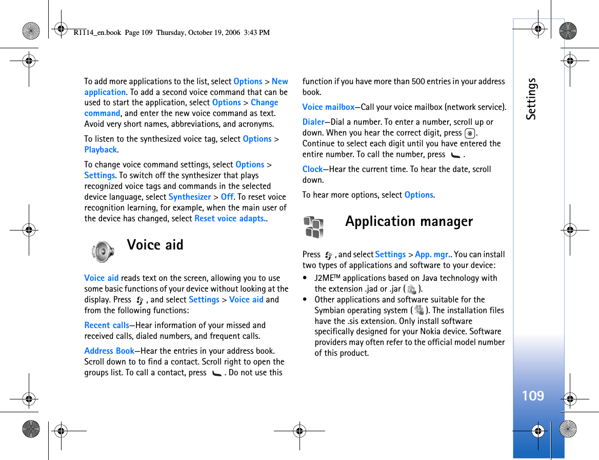 Settings109To add more applications to the list, select Options &gt; New application. To add a second voice command that can be used to start the application, select Options &gt; Change command, and enter the new voice command as text. Avoid very short names, abbreviations, and acronyms.To listen to the synthesized voice tag, select Options &gt; Playback.To change voice command settings, select Options &gt; Settings. To switch off the synthesizer that plays recognized voice tags and commands in the selected device language, select Synthesizer &gt; Off. To reset voice recognition learning, for example, when the main user of the device has changed, select Reset voice adapts..Voice aidVoice aid reads text on the screen, allowing you to use some basic functions of your device without looking at the display. Press  , and select Settings &gt; Voice aid and from the following functions:Recent calls—Hear information of your missed and received calls, dialed numbers, and frequent calls.Address Book—Hear the entries in your address book. Scroll down to to find a contact. Scroll right to open the groups list. To call a contact, press  . Do not use this function if you have more than 500 entries in your address book.Voice mailbox—Call your voice mailbox (network service).Dialer—Dial a number. To enter a number, scroll up or down. When you hear the correct digit, press  . Continue to select each digit until you have entered the entire number. To call the number, press  .Clock—Hear the current time. To hear the date, scroll down.To hear more options, select Options.Application managerPress  , and select Settings &gt; App. mgr.. You can install two types of applications and software to your device:•J2METM applications based on Java technology with the extension .jad or .jar ( ). • Other applications and software suitable for the Symbian operating system ( ). The installation files have the .sis extension. Only install software specifically designed for your Nokia device. Software providers may often refer to the official model number of this product.R1114_en.book  Page 109  Thursday, October 19, 2006  3:43 PM
