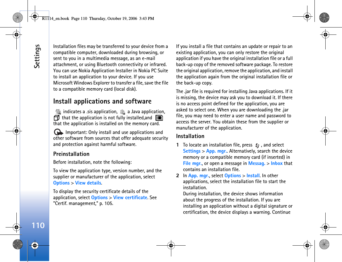 Settings110Installation files may be transferred to your device from a compatible computer, downloaded during browsing, or sent to you in a multimedia message, as an e-mail attachment, or using Bluetooth connectivity or infrared. You can use Nokia Application Installer in Nokia PC Suite to install an application to your device. If you use Microsoft Windows Explorer to transfer a file, save the file to a compatible memory card (local disk).Install applications and software   indicates a .sis application,   a Java application,  that the application is not fully installed,and    that the application is installed on the memory card. Important: Only install and use applications and other software from sources that offer adequate security and protection against harmful software.PreinstallationBefore installation, note the following:To view the application type, version number, and the supplier or manufacturer of the application, select Options &gt; View details.To display the security certificate details of the application, select Options &gt; View certificate. See &quot;Certif. management,&quot; p. 105.If you install a file that contains an update or repair to an existing application, you can only restore the original application if you have the original installation file or a full back-up copy of the removed software package. To restore the original application, remove the application, and install the application again from the original installation file or the back-up copy.The .jar file is required for installing Java applications. If it is missing, the device may ask you to download it. If there is no access point defined for the application, you are asked to select one. When you are downloading the .jar file, you may need to enter a user name and password to access the server. You obtain these from the supplier or manufacturer of the application.Installation1To locate an installation file, press  , and select Settings &gt; App. mgr.. Alternatively, search the device memory or a compatible memory card (if inserted) in File mgr., or open a message in Messag. &gt; Inbox that contains an installation file.2In App. mgr., select Options &gt; Install. In other applications, select the installation file to start the installation.During installation, the device shows information about the progress of the installation. If you are installing an application without a digital signature or certification, the device displays a warning. Continue R1114_en.book  Page 110  Thursday, October 19, 2006  3:43 PM