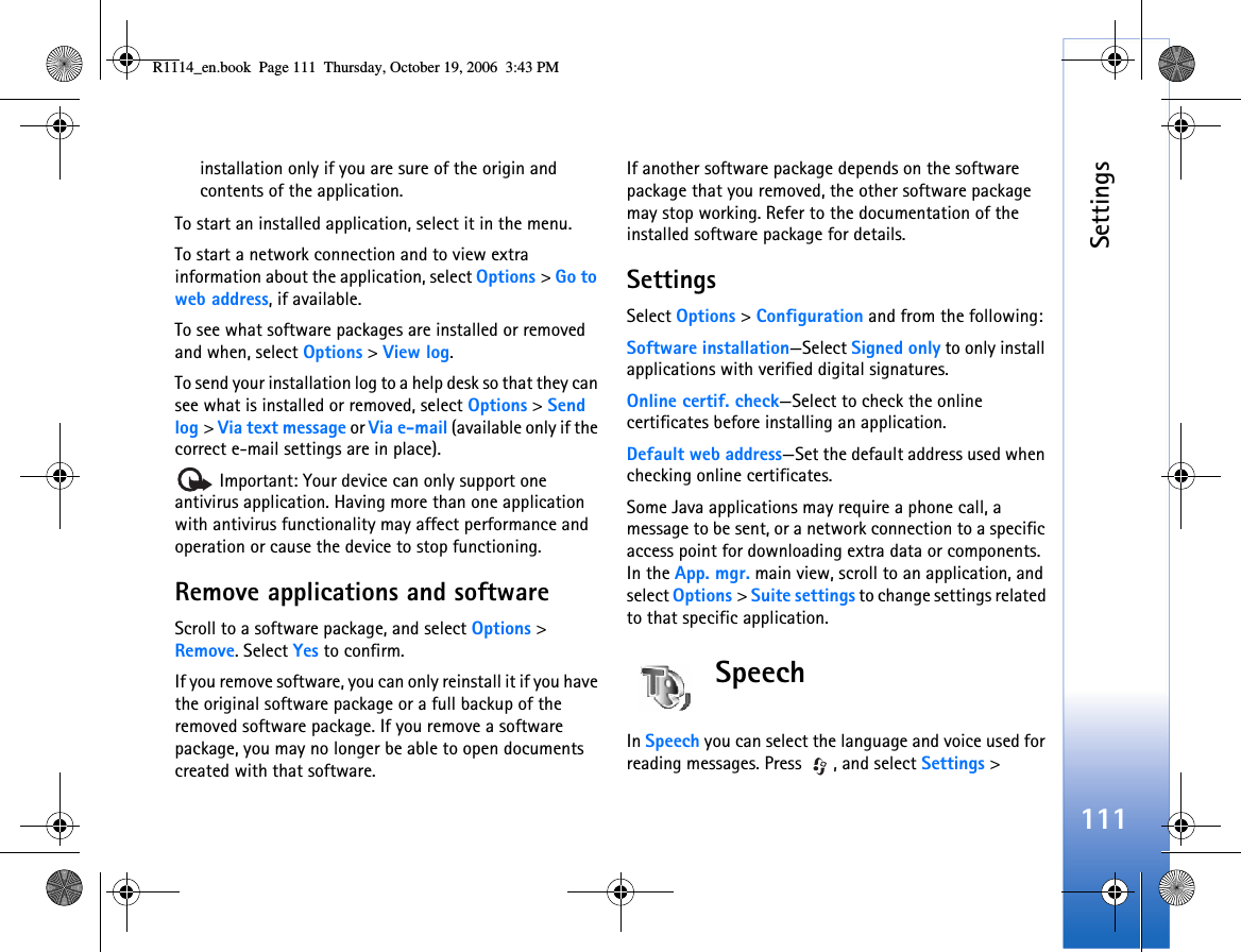 Settings111installation only if you are sure of the origin and contents of the application.To start an installed application, select it in the menu.To start a network connection and to view extra information about the application, select Options &gt; Go to web address, if available.To see what software packages are installed or removed and when, select Options &gt; View log.To send your installation log to a help desk so that they can see what is installed or removed, select Options &gt; Send log &gt; Via text message or Via e-mail (available only if the correct e-mail settings are in place). Important: Your device can only support one antivirus application. Having more than one application with antivirus functionality may affect performance and operation or cause the device to stop functioning.Remove applications and softwareScroll to a software package, and select Options &gt; Remove. Select Yes to confirm.If you remove software, you can only reinstall it if you have the original software package or a full backup of the removed software package. If you remove a software package, you may no longer be able to open documents created with that software.If another software package depends on the software package that you removed, the other software package may stop working. Refer to the documentation of the installed software package for details.SettingsSelect Options &gt; Configuration and from the following:Software installation—Select Signed only to only install applications with verified digital signatures.Online certif. check—Select to check the online certificates before installing an application.Default web address—Set the default address used when checking online certificates.Some Java applications may require a phone call, a message to be sent, or a network connection to a specific access point for downloading extra data or components. In the App. mgr. main view, scroll to an application, and select Options &gt; Suite settings to change settings related to that specific application.SpeechIn Speech you can select the language and voice used for reading messages. Press  , and select Settings &gt; R1114_en.book  Page 111  Thursday, October 19, 2006  3:43 PM