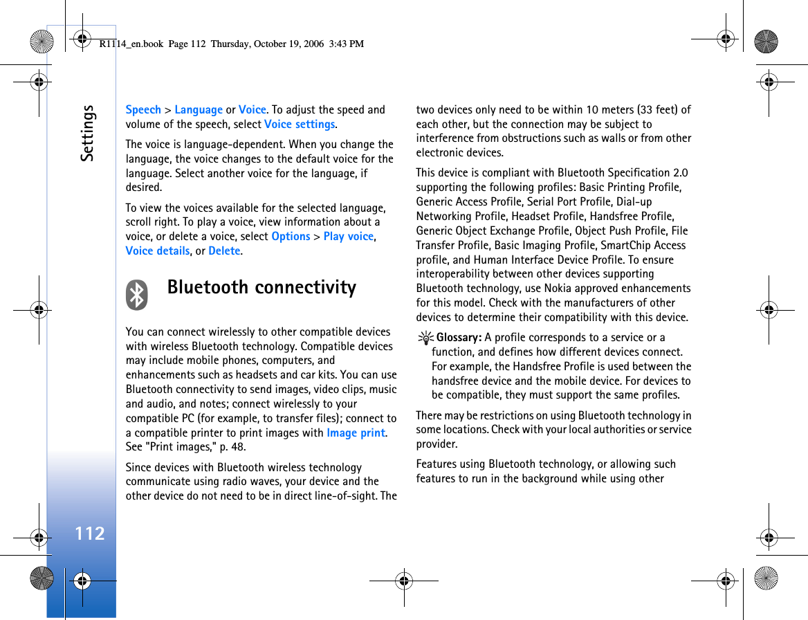 Settings112Speech &gt; Language or Voice. To adjust the speed and volume of the speech, select Voice settings.The voice is language-dependent. When you change the language, the voice changes to the default voice for the language. Select another voice for the language, if desired.To view the voices available for the selected language, scroll right. To play a voice, view information about a voice, or delete a voice, select Options &gt; Play voice,  Voice details, or Delete.Bluetooth connectivityYou can connect wirelessly to other compatible devices with wireless Bluetooth technology. Compatible devices may include mobile phones, computers, and enhancements such as headsets and car kits. You can use Bluetooth connectivity to send images, video clips, music and audio, and notes; connect wirelessly to your compatible PC (for example, to transfer files); connect to a compatible printer to print images with Image print. See &quot;Print images,&quot; p. 48.Since devices with Bluetooth wireless technology communicate using radio waves, your device and the other device do not need to be in direct line-of-sight. The two devices only need to be within 10 meters (33 feet) of each other, but the connection may be subject to interference from obstructions such as walls or from other electronic devices.This device is compliant with Bluetooth Specification 2.0 supporting the following profiles: Basic Printing Profile, Generic Access Profile, Serial Port Profile, Dial-up Networking Profile, Headset Profile, Handsfree Profile, Generic Object Exchange Profile, Object Push Profile, File Transfer Profile, Basic Imaging Profile, SmartChip Access profile, and Human Interface Device Profile. To ensure interoperability between other devices supporting Bluetooth technology, use Nokia approved enhancements for this model. Check with the manufacturers of other devices to determine their compatibility with this device.Glossary: A profile corresponds to a service or a function, and defines how different devices connect. For example, the Handsfree Profile is used between the handsfree device and the mobile device. For devices to be compatible, they must support the same profiles.There may be restrictions on using Bluetooth technology in some locations. Check with your local authorities or service provider.Features using Bluetooth technology, or allowing such features to run in the background while using other R1114_en.book  Page 112  Thursday, October 19, 2006  3:43 PM