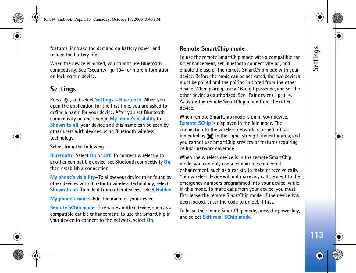 Settings113features, increase the demand on battery power and reduce the battery life.When the device is locked, you cannot use Bluetooth connectivity. See &quot;Security,&quot; p. 104 for more information on locking the device.SettingsPress , and select Settings &gt; Bluetooth. When you open the application for the first time, you are asked to define a name for your device. After you set Bluetooth connectivity on and change My phone&apos;s visibility to Shown to all, your device and this name can be seen by other users with devices using Bluetooth wireless technology.Select from the following:Bluetooth—Select On or Off. To connect wirelessly to another compatible device, set Bluetooth connectivity On, then establish a connection.My phone&apos;s visibility—To allow your device to be found by other devices with Bluetooth wireless technology, select Shown to all. To hide it from other devices, select Hidden.My phone&apos;s name—Edit the name of your device.Remote SChip mode—To enable another device, such as a compatible car kit enhancement, to use the SmartChip in your device to connect to the network, select On.Remote SmartChip modeTo use the remote SmartChip mode with a compatible car kit enhancement, set Bluetooth connectivity on, and enable the use of the remote SmartChip mode with your device. Before the mode can be activated, the two devices must be paired and the pairing initiated from the other device. When pairing, use a 16-digit passcode, and set the other device as authorized. See &quot;Pair devices,&quot; p. 114. Activate the remote SmartChip mode from the other device.When remote SmartChip mode is on in your device, Remote SChip is displayed in the idle mode. The connection to the wireless network is turned off, as indicated by   in the signal strength indicator area, and you cannot use SmartChip services or features requiring cellular network coverage.When the wireless device is in the remote SmartChip mode, you can only use a compatible connected enhancement, such as a car kit, to make or receive calls. Your wireless device will not make any calls, except to the emergency numbers programmed into your device, while in this mode. To make calls from your device, you must first leave the remote SmartChip mode. If the device has been locked, enter the code to unlock it first.To leave the remote SmartChip mode, press the power key, and select Exit rem. SChip mode.R1114_en.book  Page 113  Thursday, October 19, 2006  3:43 PM