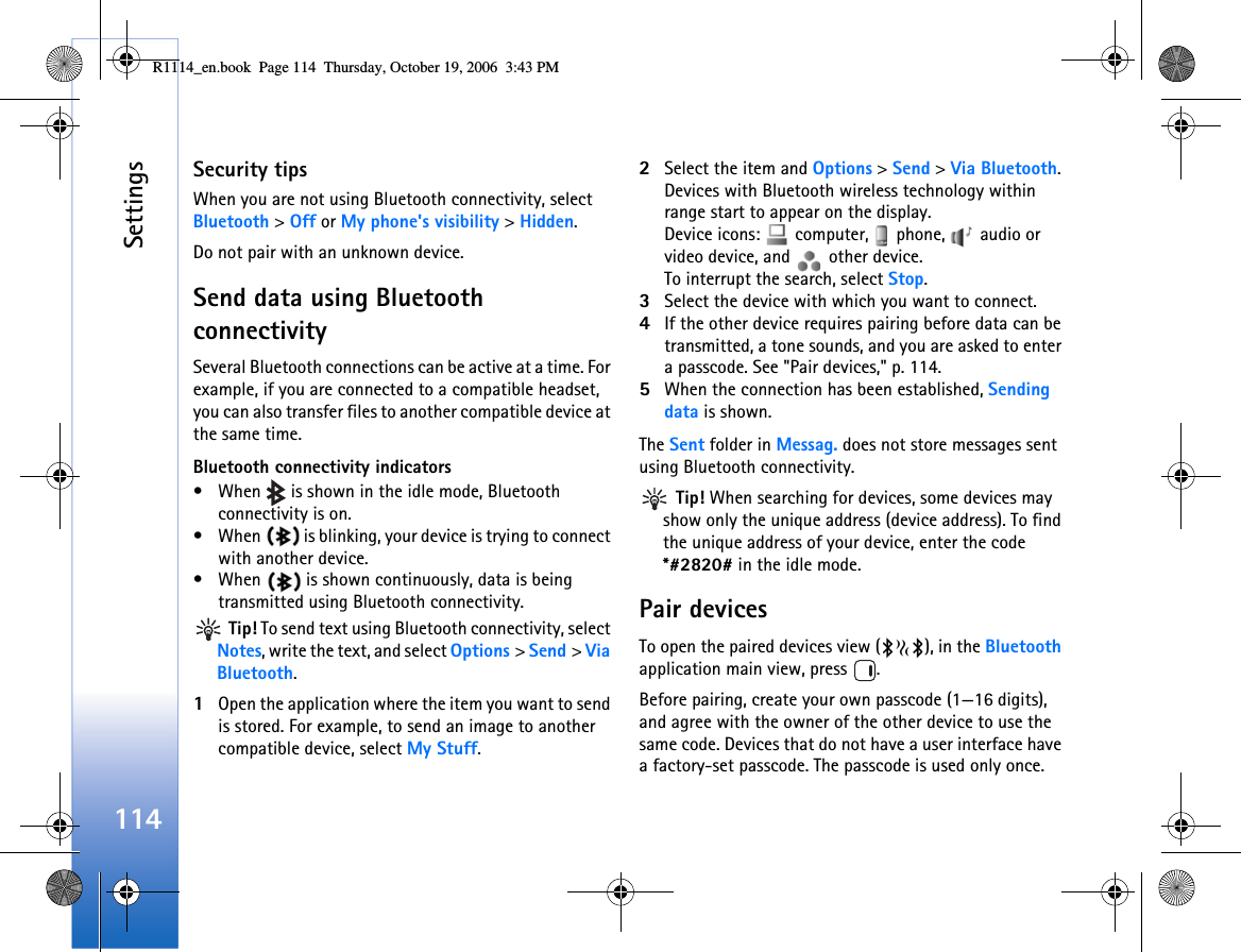 Settings114Security tipsWhen you are not using Bluetooth connectivity, select Bluetooth &gt; Off or My phone&apos;s visibility &gt; Hidden.Do not pair with an unknown device.Send data using Bluetooth connectivitySeveral Bluetooth connections can be active at a time. For example, if you are connected to a compatible headset, you can also transfer files to another compatible device at the same time.Bluetooth connectivity indicators• When   is shown in the idle mode, Bluetooth connectivity is on.• When   is blinking, your device is trying to connect with another device.• When   is shown continuously, data is being transmitted using Bluetooth connectivity. Tip! To send text using Bluetooth connectivity, select Notes, write the text, and select Options &gt; Send &gt; Via Bluetooth.1Open the application where the item you want to send is stored. For example, to send an image to another compatible device, select My Stuff.2Select the item and Options &gt; Send &gt; Via Bluetooth. Devices with Bluetooth wireless technology within range start to appear on the display.Device icons:   computer,   phone,   audio or video device, and   other device.To interrupt the search, select Stop.3Select the device with which you want to connect.4If the other device requires pairing before data can be transmitted, a tone sounds, and you are asked to enter a passcode. See &quot;Pair devices,&quot; p. 114.5When the connection has been established, Sending data is shown.The Sent folder in Messag. does not store messages sent using Bluetooth connectivity. Tip! When searching for devices, some devices may show only the unique address (device address). To find the unique address of your device, enter the code *#2820# in the idle mode.Pair devicesTo open the paired devices view ( ), in the Bluetooth application main view, press  .Before pairing, create your own passcode (1—16 digits), and agree with the owner of the other device to use the same code. Devices that do not have a user interface have a factory-set passcode. The passcode is used only once.R1114_en.book  Page 114  Thursday, October 19, 2006  3:43 PM