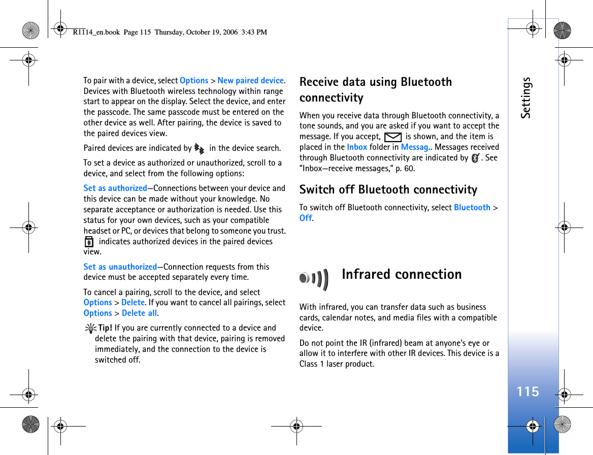 Settings115To pair with a device, select Options &gt; New paired device. Devices with Bluetooth wireless technology within range start to appear on the display. Select the device, and enter the passcode. The same passcode must be entered on the other device as well. After pairing, the device is saved to the paired devices view.Paired devices are indicated by    in the device search. To set a device as authorized or unauthorized, scroll to a device, and select from the following options:Set as authorized—Connections between your device and this device can be made without your knowledge. No separate acceptance or authorization is needed. Use this status for your own devices, such as your compatible headset or PC, or devices that belong to someone you trust.   indicates authorized devices in the paired devices view.Set as unauthorized—Connection requests from this device must be accepted separately every time.To cancel a pairing, scroll to the device, and select Options &gt; Delete. If you want to cancel all pairings, select Options &gt; Delete all.Tip! If you are currently connected to a device and delete the pairing with that device, pairing is removed immediately, and the connection to the device is switched off.Receive data using Bluetooth connectivityWhen you receive data through Bluetooth connectivity, a tone sounds, and you are asked if you want to accept the message. If you accept,   is shown, and the item is placed in the Inbox folder in Messag.. Messages received through Bluetooth connectivity are indicated by  . See &quot;Inbox—receive messages,&quot; p. 60.Switch off Bluetooth connectivityTo switch off Bluetooth connectivity, select Bluetooth &gt; Off.Infrared connectionWith infrared, you can transfer data such as business cards, calendar notes, and media files with a compatible device.Do not point the IR (infrared) beam at anyone&apos;s eye or allow it to interfere with other IR devices. This device is a Class 1 laser product.R1114_en.book  Page 115  Thursday, October 19, 2006  3:43 PM