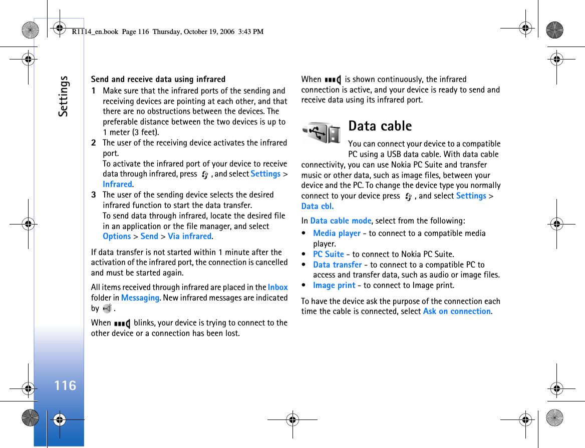 Settings116Send and receive data using infrared1Make sure that the infrared ports of the sending and receiving devices are pointing at each other, and that there are no obstructions between the devices. The preferable distance between the two devices is up to 1 meter (3 feet).2The user of the receiving device activates the infrared port.To activate the infrared port of your device to receive data through infrared, press  , and select Settings &gt; Infrared.3The user of the sending device selects the desired infrared function to start the data transfer.To send data through infrared, locate the desired file in an application or the file manager, and select Options &gt; Send &gt; Via infrared.If data transfer is not started within 1 minute after the activation of the infrared port, the connection is cancelled and must be started again.All items received through infrared are placed in the Inbox folder in Messaging. New infrared messages are indicated by .When   blinks, your device is trying to connect to the other device or a connection has been lost.When   is shown continuously, the infrared connection is active, and your device is ready to send and receive data using its infrared port.Data cableYou can connect your device to a compatible PC using a USB data cable. With data cable connectivity, you can use Nokia PC Suite and transfer music or other data, such as image files, between your device and the PC. To change the device type you normally connect to your device press  , and select Settings &gt; Data cbl.In Data cable mode, select from the following:•Media player - to connect to a compatible media player.•PC Suite - to connect to Nokia PC Suite.•Data transfer - to connect to a compatible PC to access and transfer data, such as audio or image files.•Image print - to connect to Image print.To have the device ask the purpose of the connection each time the cable is connected, select Ask on connection.R1114_en.book  Page 116  Thursday, October 19, 2006  3:43 PM