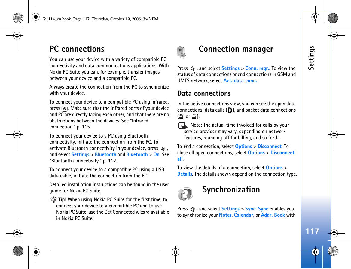 Settings117PC connectionsYou can use your device with a variety of compatible PC connectivity and data communications applications. With Nokia PC Suite you can, for example, transfer images between your device and a compatible PC.Always create the connection from the PC to synchronize with your device.To connect your device to a compatible PC using infrared, press  . Make sure that the infrared ports of your device and PC are directly facing each other, and that there are no obstructions between the devices. See &quot;Infrared connection,&quot; p. 115To connect your device to a PC using Bluetooth connectivity, initiate the connection from the PC. To activate Bluetooth connectivity in your device, press  , and select Settings &gt; Bluetooth and Bluetooth &gt; On. See &quot;Bluetooth connectivity,&quot; p. 112.To connect your device to a compatible PC using a USB data cable, initiate the connection from the PC. Detailed installation instructions can be found in the user guide for Nokia PC Suite.Tip! When using Nokia PC Suite for the first time, to connect your device to a compatible PC and to use Nokia PC Suite, use the Get Connected wizard available in Nokia PC Suite.Connection managerPress , and select Settings &gt; Conn. mgr.. To view the status of data connections or end connections in GSM and UMTS network, select Act. data conn..Data connectionsIn the active connections view, you can see the open data connections: data calls ( ), and packet data connections ( or  ). Note: The actual time invoiced for calls by your service provider may vary, depending on network features, rounding off for billing, and so forth.To end a connection, select Options &gt; Disconnect. To close all open connections, select Options &gt; Disconnect all.To view the details of a connection, select Options &gt; Details. The details shown depend on the connection type.SynchronizationPress , and select Settings &gt; Sync. Sync enables you to synchronize your Notes, Calendar, or Addr. Book with R1114_en.book  Page 117  Thursday, October 19, 2006  3:43 PM