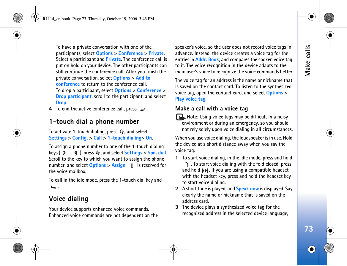 Make calls73To have a private conversation with one of the participants, select Options &gt; Conference &gt; Private. Select a participant and Private. The conference call is put on hold on your device. The other participants can still continue the conference call. After you finish the private conversation, select Options &gt; Add to conference to return to the conference call.To drop a participant, select Options &gt; Conference &gt; Drop participant, scroll to the participant, and select Drop. 4To end the active conference call, press  .1-touch dial a phone numberTo activate 1-touch dialing, press  , and select Settings &gt; Config. &gt; Call &gt; 1-touch dialing&gt; On.To assign a phone number to one of the 1-touch dialing keys ( — ), press  , and select Settings &gt; Spd. dial. Scroll to the key to which you want to assign the phone number, and select Options &gt; Assign.   is reserved for the voice mailbox. To call in the idle mode, press the 1-touch dial key and .Voice dialingYour device supports enhanced voice commands. Enhanced voice commands are not dependent on the speaker’s voice, so the user does not record voice tags in advance. Instead, the device creates a voice tag for the entries in Addr. Book, and compares the spoken voice tag to it. The voice recognition in the device adapts to the main user’s voice to recognize the voice commands better.The voice tag for an address is the name or nickname that is saved on the contact card. To listen to the synthesized voice tag, open the contact card, and select Options &gt; Play voice tag.Make a call with a voice tagNote: Using voice tags may be difficult in a noisy environment or during an emergency, so you should not rely solely upon voice dialing in all circumstances.When you use voice dialing, the loudspeaker is in use. Hold the device at a short distance away when you say the voice tag.1To start voice dialing, in the idle mode, press and hold . To start voice dialing with the fold closed, press and hold  . If you are using a compatible headset with the headset key, press and hold the headset key to start voice dialing.2A short tone is played, and Speak now is displayed. Say clearly the name or nickname that is saved on the address card.3The device plays a synthesized voice tag for the recognized address in the selected device language, R1114_en.book  Page 73  Thursday, October 19, 2006  3:43 PM