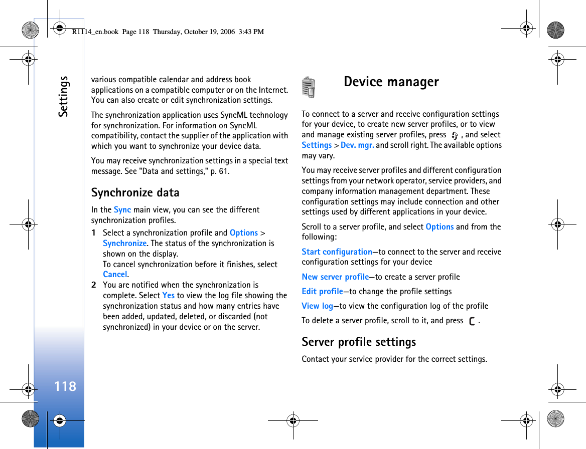 Settings118various compatible calendar and address book applications on a compatible computer or on the Internet. You can also create or edit synchronization settings.The synchronization application uses SyncML technology for synchronization. For information on SyncML compatibility, contact the supplier of the application with which you want to synchronize your device data.You may receive synchronization settings in a special text message. See &quot;Data and settings,&quot; p. 61.Synchronize dataIn the Sync main view, you can see the different synchronization profiles.1Select a synchronization profile and Options &gt; Synchronize. The status of the synchronization is shown on the display.To cancel synchronization before it finishes, select Cancel.2You are notified when the synchronization is complete. Select Yes to view the log file showing the synchronization status and how many entries have been added, updated, deleted, or discarded (not synchronized) in your device or on the server.Device managerTo connect to a server and receive configuration settings for your device, to create new server profiles, or to view and manage existing server profiles, press  , and select Settings &gt; Dev. mgr. and scroll right. The available options may vary.You may receive server profiles and different configuration settings from your network operator, service providers, and company information management department. These configuration settings may include connection and other settings used by different applications in your device.Scroll to a server profile, and select Options and from the following:Start configuration—to connect to the server and receive configuration settings for your deviceNew server profile—to create a server profileEdit profile—to change the profile settingsView log—to view the configuration log of the profileTo delete a server profile, scroll to it, and press  .Server profile settingsContact your service provider for the correct settings. R1114_en.book  Page 118  Thursday, October 19, 2006  3:43 PM
