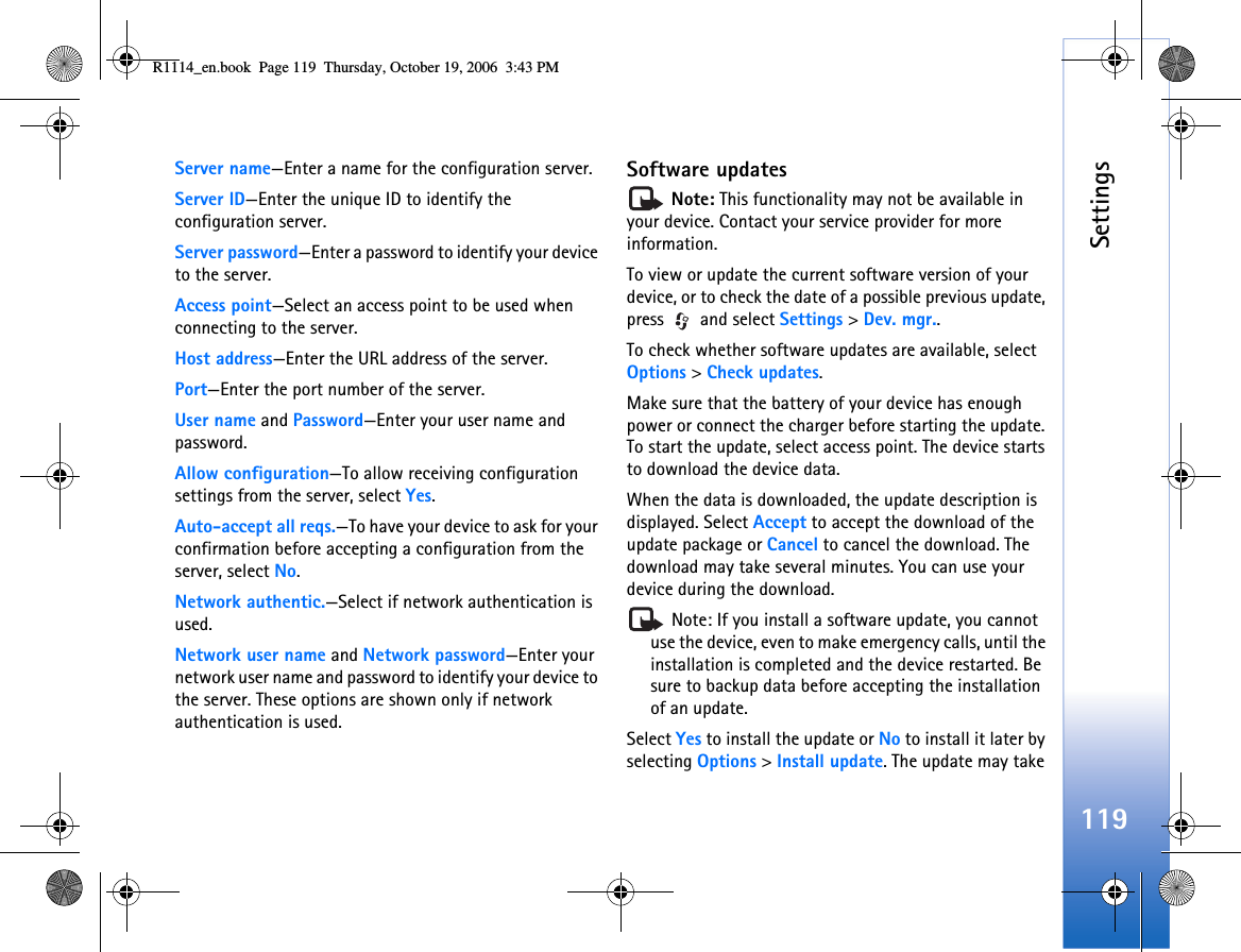 Settings119Server name—Enter a name for the configuration server.Server ID—Enter the unique ID to identify the configuration server.Server password—Enter a password to identify your device to the server.Access point—Select an access point to be used when connecting to the server.Host address—Enter the URL address of the server.Port—Enter the port number of the server.User name and Password—Enter your user name and password.Allow configuration—To allow receiving configuration settings from the server, select Yes.Auto-accept all reqs.—To have your device to ask for your confirmation before accepting a configuration from the server, select No.Network authentic.—Select if network authentication is used.Network user name and Network password—Enter your network user name and password to identify your device to the server. These options are shown only if network authentication is used. Software updates Note: This functionality may not be available in your device. Contact your service provider for more information.To view or update the current software version of your device, or to check the date of a possible previous update, press  and select Settings &gt; Dev. mgr..To check whether software updates are available, select Options &gt; Check updates.Make sure that the battery of your device has enough power or connect the charger before starting the update. To start the update, select access point. The device starts to download the device data.When the data is downloaded, the update description is displayed. Select Accept to accept the download of the update package or Cancel to cancel the download. The download may take several minutes. You can use your device during the download. Note: If you install a software update, you cannot use the device, even to make emergency calls, until the installation is completed and the device restarted. Be sure to backup data before accepting the installation of an update.Select Yes to install the update or No to install it later by selecting Options &gt; Install update. The update may take R1114_en.book  Page 119  Thursday, October 19, 2006  3:43 PM