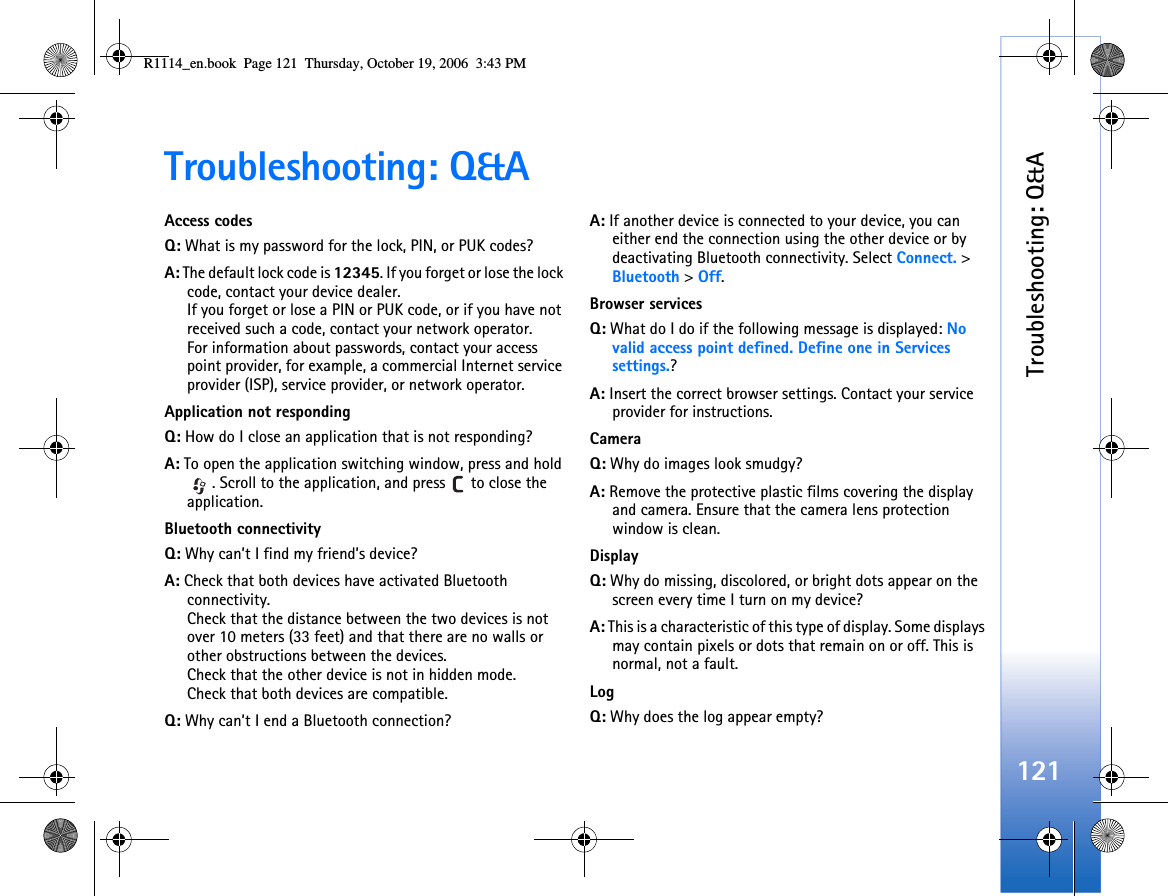 Troubleshooting: Q&amp;A121Troubleshooting: Q&amp;AAccess codesQ: What is my password for the lock, PIN, or PUK codes?A: The default lock code is 12345. If you forget or lose the lock code, contact your device dealer.If you forget or lose a PIN or PUK code, or if you have not received such a code, contact your network operator.For information about passwords, contact your access point provider, for example, a commercial Internet service provider (ISP), service provider, or network operator.Application not respondingQ: How do I close an application that is not responding?A: To open the application switching window, press and hold . Scroll to the application, and press   to close the application.Bluetooth connectivityQ: Why can’t I find my friend’s device?A: Check that both devices have activated Bluetooth connectivity.Check that the distance between the two devices is not over 10 meters (33 feet) and that there are no walls or other obstructions between the devices.Check that the other device is not in hidden mode.Check that both devices are compatible.Q: Why can’t I end a Bluetooth connection?A: If another device is connected to your device, you can either end the connection using the other device or by deactivating Bluetooth connectivity. Select Connect. &gt; Bluetooth &gt; Off. Browser servicesQ: What do I do if the following message is displayed: No valid access point defined. Define one in Services settings.? A: Insert the correct browser settings. Contact your service provider for instructions. CameraQ: Why do images look smudgy?A: Remove the protective plastic films covering the display and camera. Ensure that the camera lens protection window is clean. DisplayQ: Why do missing, discolored, or bright dots appear on the screen every time I turn on my device?A: This is a characteristic of this type of display. Some displays may contain pixels or dots that remain on or off. This is normal, not a fault.LogQ: Why does the log appear empty?R1114_en.book  Page 121  Thursday, October 19, 2006  3:43 PM