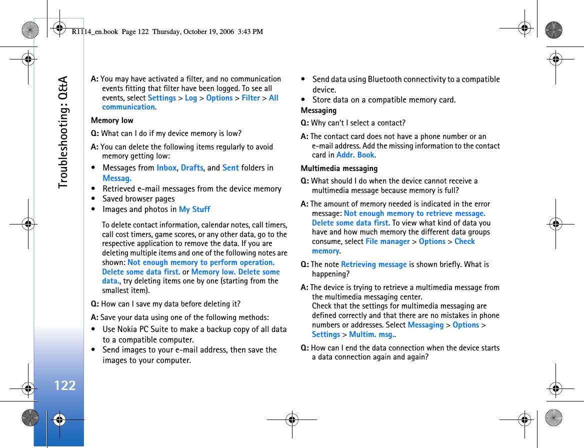 Troubleshooting: Q&amp;A122A: You may have activated a filter, and no communication events fitting that filter have been logged. To see all events, select Settings &gt; Log &gt; Options &gt; Filter &gt; All communication.Memory lowQ: What can I do if my device memory is low?A: You can delete the following items regularly to avoid memory getting low:• Messages from Inbox, Drafts, and Sent folders in Messag.• Retrieved e-mail messages from the device memory• Saved browser pages• Images and photos in My StuffTo delete contact information, calendar notes, call timers, call cost timers, game scores, or any other data, go to the respective application to remove the data. If you are deleting multiple items and one of the following notes are shown: Not enough memory to perform operation. Delete some data first. or Memory low. Delete some data., try deleting items one by one (starting from the smallest item).Q: How can I save my data before deleting it?A: Save your data using one of the following methods:• Use Nokia PC Suite to make a backup copy of all data to a compatible computer.• Send images to your e-mail address, then save the images to your computer.• Send data using Bluetooth connectivity to a compatible device.• Store data on a compatible memory card.MessagingQ: Why can’t I select a contact?A: The contact card does not have a phone number or an e-mail address. Add the missing information to the contact card in Addr. Book.Multimedia messagingQ: What should I do when the device cannot receive a multimedia message because memory is full?A: The amount of memory needed is indicated in the error message: Not enough memory to retrieve message. Delete some data first. To view what kind of data you have and how much memory the different data groups consume, select File manager &gt; Options &gt; Check memory.Q: The note Retrieving message is shown briefly. What is happening? A: The device is trying to retrieve a multimedia message from the multimedia messaging center.Check that the settings for multimedia messaging are defined correctly and that there are no mistakes in phone numbers or addresses. Select Messaging &gt; Options &gt; Settings &gt; Multim. msg..Q: How can I end the data connection when the device starts a data connection again and again? R1114_en.book  Page 122  Thursday, October 19, 2006  3:43 PM