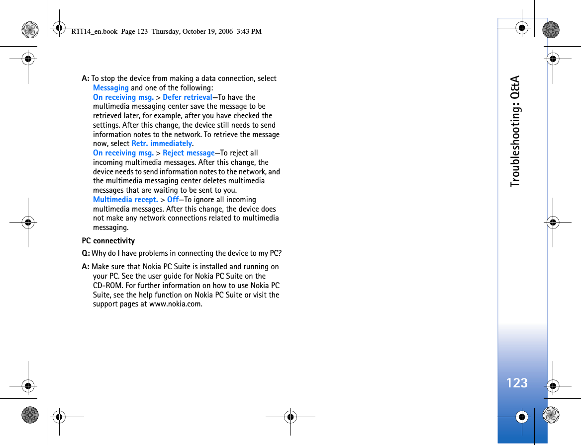 Troubleshooting: Q&amp;A123A: To stop the device from making a data connection, select Messaging and one of the following:On receiving msg. &gt; Defer retrieval—To have the multimedia messaging center save the message to be retrieved later, for example, after you have checked the settings. After this change, the device still needs to send information notes to the network. To retrieve the message now, select Retr. immediately.On receiving msg. &gt; Reject message—To reject all incoming multimedia messages. After this change, the device needs to send information notes to the network, and the multimedia messaging center deletes multimedia messages that are waiting to be sent to you.Multimedia recept. &gt; Off—To ignore all incoming multimedia messages. After this change, the device does not make any network connections related to multimedia messaging. PC connectivityQ: Why do I have problems in connecting the device to my PC?A: Make sure that Nokia PC Suite is installed and running on your PC. See the user guide for Nokia PC Suite on the CD-ROM. For further information on how to use Nokia PC Suite, see the help function on Nokia PC Suite or visit the support pages at www.nokia.com.R1114_en.book  Page 123  Thursday, October 19, 2006  3:43 PM