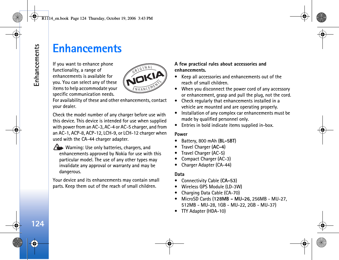 Enhancements124EnhancementsIf you want to enhance phone functionality, a range of enhancements is available for you. You can select any of these items to help accommodate your specific communication needs. For availability of these and other enhancements, contact your dealer.Check the model number of any charger before use with this device. This device is intended for use when supplied with power from an AC-3, AC-4 or AC-5 charger, and from an AC-1, ACP-8, ACP-12, LCH-9, or LCH-12 charger when used with the CA-44 charger adapter. Warning: Use only batteries, chargers, and enhancements approved by Nokia for use with this particular model. The use of any other types may invalidate any approval or warranty and may be dangerous.Your device and its enhancements may contain small parts. Keep them out of the reach of small children.A few practical rules about accessories and enhancements.• Keep all accessories and enhancements out of the reach of small children.• When you disconnect the power cord of any accessory or enhancement, grasp and pull the plug, not the cord.• Check regularly that enhancements installed in a vehicle are mounted and are operating properly.• Installation of any complex car enhancements must be made by qualified personnel only.• Entries in bold indicate items supplied in-box.Power• Battery, 800 mAh (BL-5BT)•Travel Charger (AC-4)• Travel Charger (AC-5)• Compact Charger (AC-3)• Charger Adapter (CA-44)Data• Connectivity Cable (CA-53)• Wireless GPS Module (LD-3W)• Charging Data Cable (CA-70)• MicroSD Cards (128MB - MU-26, 256MB - MU-27, 512MB - MU-28, 1GB - MU-22, 2GB - MU-37)• TTY Adapter (HDA-10)R1114_en.book  Page 124  Thursday, October 19, 2006  3:43 PM