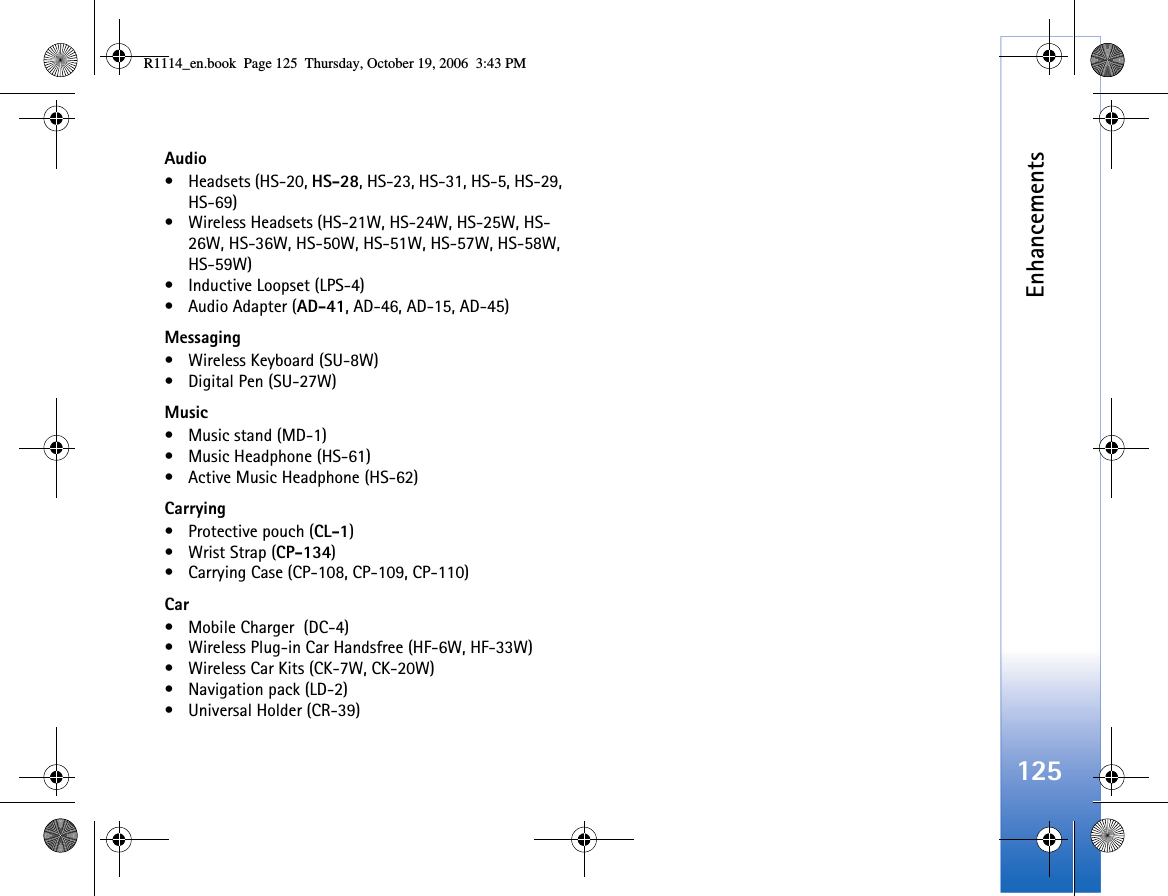 Enhancements125Audio• Headsets (HS-20, HS-28, HS-23, HS-31, HS-5, HS-29, HS-69)• Wireless Headsets (HS-21W, HS-24W, HS-25W, HS-26W, HS-36W, HS-50W, HS-51W, HS-57W, HS-58W, HS-59W)• Inductive Loopset (LPS-4)•Audio Adapter (AD-41, AD-46, AD-15, AD-45)Messaging• Wireless Keyboard (SU-8W)• Digital Pen (SU-27W)Music• Music stand (MD-1)• Music Headphone (HS-61)• Active Music Headphone (HS-62)Carrying•Protective pouch (CL-1)• Wrist Strap (CP-134)• Carrying Case (CP-108, CP-109, CP-110)Car• Mobile Charger  (DC-4)• Wireless Plug-in Car Handsfree (HF-6W, HF-33W)• Wireless Car Kits (CK-7W, CK-20W)• Navigation pack (LD-2)• Universal Holder (CR-39)R1114_en.book  Page 125  Thursday, October 19, 2006  3:43 PM