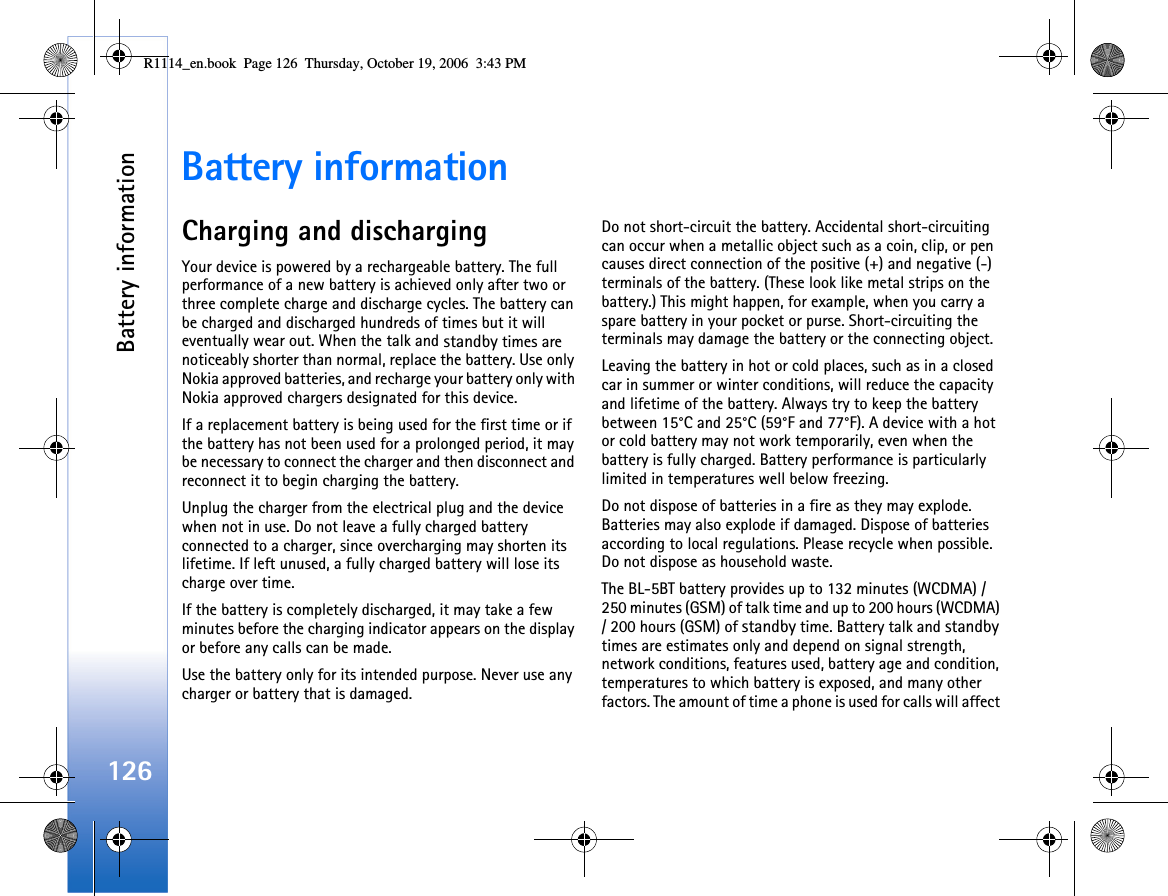 Battery information126Battery informationCharging and dischargingYour device is powered by a rechargeable battery. The full performance of a new battery is achieved only after two or three complete charge and discharge cycles. The battery can be charged and discharged hundreds of times but it will eventually wear out. When the talk and standby times are noticeably shorter than normal, replace the battery. Use only Nokia approved batteries, and recharge your battery only with Nokia approved chargers designated for this device.If a replacement battery is being used for the first time or if the battery has not been used for a prolonged period, it may be necessary to connect the charger and then disconnect and reconnect it to begin charging the battery.Unplug the charger from the electrical plug and the device when not in use. Do not leave a fully charged battery connected to a charger, since overcharging may shorten its lifetime. If left unused, a fully charged battery will lose its charge over time.If the battery is completely discharged, it may take a few minutes before the charging indicator appears on the display or before any calls can be made.Use the battery only for its intended purpose. Never use any charger or battery that is damaged.Do not short-circuit the battery. Accidental short-circuiting can occur when a metallic object such as a coin, clip, or pen causes direct connection of the positive (+) and negative (-) terminals of the battery. (These look like metal strips on the battery.) This might happen, for example, when you carry a spare battery in your pocket or purse. Short-circuiting the terminals may damage the battery or the connecting object.Leaving the battery in hot or cold places, such as in a closed car in summer or winter conditions, will reduce the capacity and lifetime of the battery. Always try to keep the battery between 15°C and 25°C (59°F and 77°F). A device with a hot or cold battery may not work temporarily, even when the battery is fully charged. Battery performance is particularly limited in temperatures well below freezing.Do not dispose of batteries in a fire as they may explode. Batteries may also explode if damaged. Dispose of batteries according to local regulations. Please recycle when possible. Do not dispose as household waste.The BL-5BT battery provides up to 132 minutes (WCDMA) / 250 minutes (GSM) of talk time and up to 200 hours (WCDMA) / 200 hours (GSM) of standby time. Battery talk and standby times are estimates only and depend on signal strength, network conditions, features used, battery age and condition, temperatures to which battery is exposed, and many other factors. The amount of time a phone is used for calls will affect R1114_en.book  Page 126  Thursday, October 19, 2006  3:43 PM